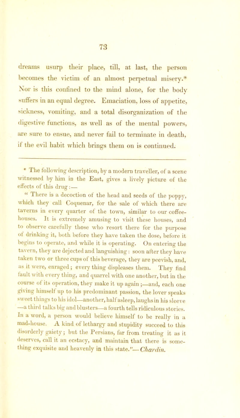 dreams usurp their place, till, at last, the person becomes the victim of an almost perpetual misery.* Nor is this confined to the mind alone, for the body suffers in an equal degree. Emaciation, loss of appetite, sickness, vomiting, and a total disorganization of the digestive functions, as well as of the mental powers, are sure to ensue, and never fail to terminate in death, if the evil habit which brings them on is continued. * The following description, by a modern traveller, of a scene witnessed by him in the East, gives a lively picture of the effects of this drug : — “ There is a decoction of the head and seeds of the poppy, which they call Coquenar, for the sale of which there are taverns in every quarter of the town, similar to our coffee- houses. It is extremely amusing to visit these houses, and to observe carefully those who resort there for the purpose of drinking it, both before they have taken the dose, before it begins to operate, and while it is operating. On entering the tavern, they are dejected and languishing : soon after they have taken two or three cups of this beverage, they are peevish, and, as it were, enraged; every thing displeases them. They find fault with every thing, and quarrel with one another, but in the course of its operation, they make it up again ;—and, each one giving himself up to Iris predominant passion, the lover speaks sweet things to his idol—another, half asleep, laughs in his sleeve —a third talks big and blusters—a fourth tells ridiculous stories. In a word, a person would believe himself to be really in a mad-house. A kind of lethargy and stupidity succeed to this disorderly gaiety; but the Persians, far from treating it as it deserves, call it an ecstacy, and maintain that there is some- thing exquisite and heavenly in this state.”—Chardin.
