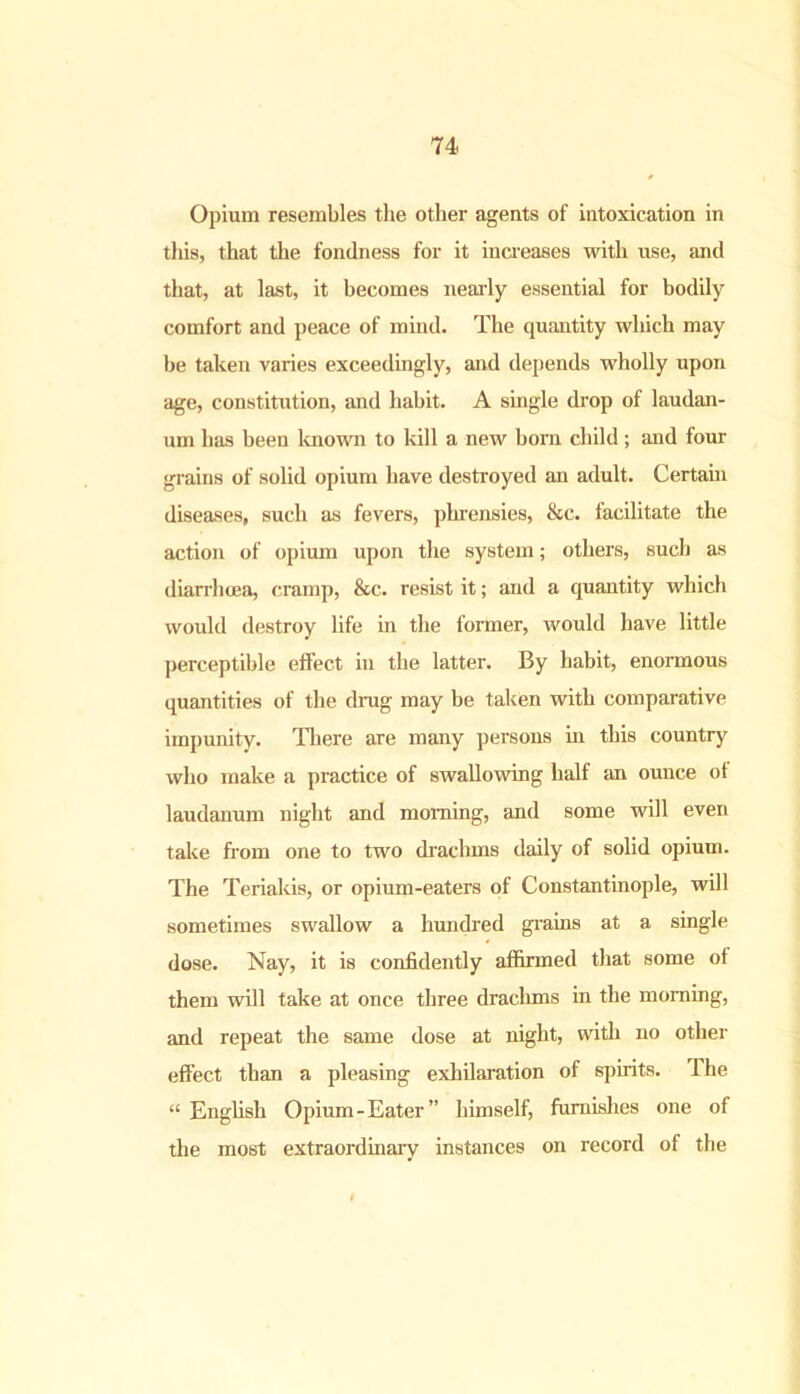 Opium resembles the other agents of intoxication in this, that the fondness for it increases with use, and that, at last, it becomes nearly essential for bodily comfort and peace of mind. The quantity which may be taken varies exceedingly, and depends wholly upon age, constitution, and habit. A single drop of laudan- um has been known to kill a new born child; and four grains of solid opium have destroyed an adult. Certain diseases, such as fevers, phrensies, &c. facilitate the action of opium upon the system; others, such as diarrhoea, cramp, &c. resist it; and a quantity which would destroy life in the former, would have little perceptible effect in the latter. By habit, enormous quantities of the drug may be taken with comparative impunity. There are many persons in this country who make a practice of swallowing half an ounce ot laudanum night and morning, and some will even take from one to two drachms daily of solid opium. The Teriakis, or opium-eaters of Constantinople, will sometimes swallow a hundred grains at a single dose. Nay, it is confidently affirmed that some of them will take at once three drachms in the morning, and repeat the same dose at night, with no other effect than a pleasing exhilaration of spirits. The “ English Opium-Eater” himself, furnishes one of the most extraordinary instances on record of the