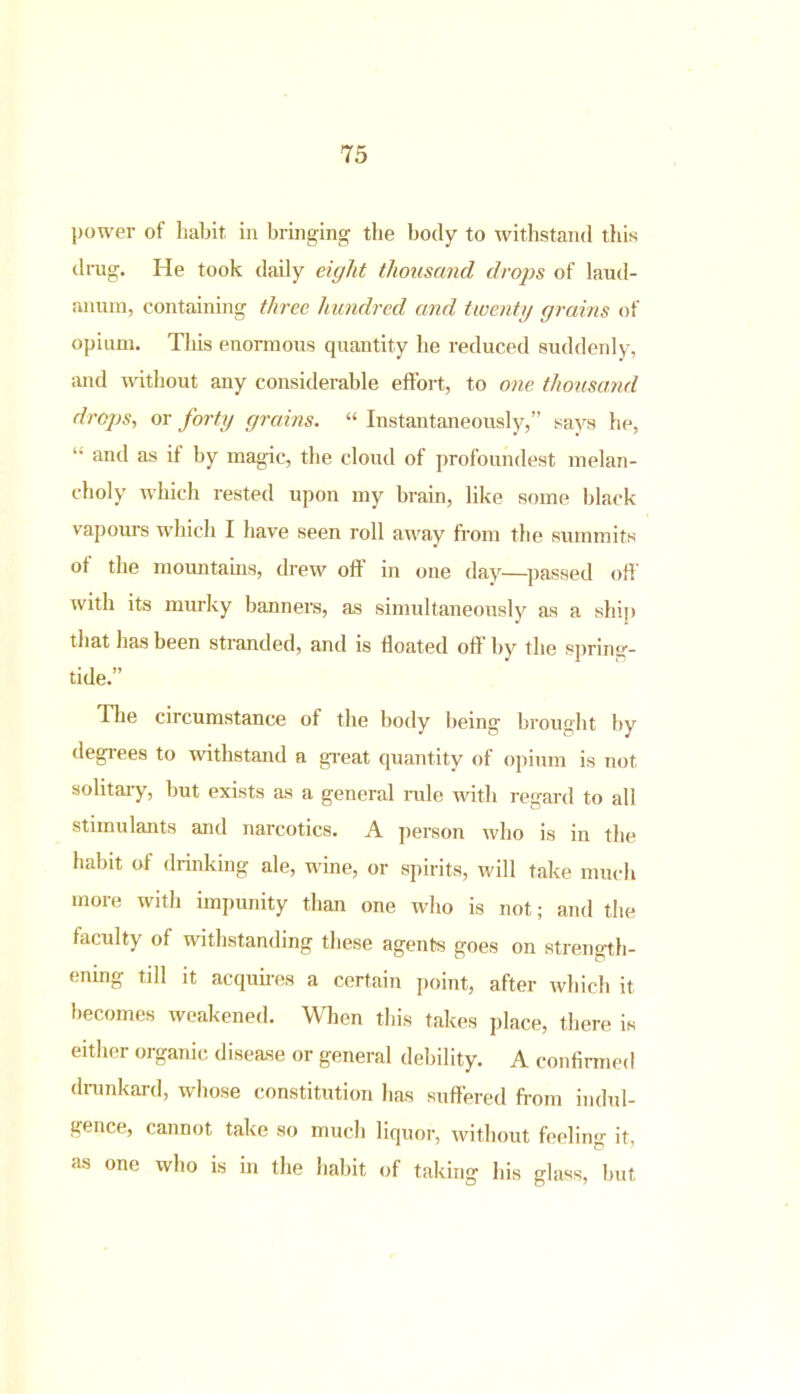 power of habit in bringing the body to withstand ibis drag. He took daily eight thousand drops of laud- anum, containing three hundred and twenty grains of opium. This enormous quantity he reduced suddenly, and without any considerable effort, to one. thousand drops., or forty grains. “ Instantaneously,” says he, “ antl as if by magic, the cloud of profoundest melan- choly which rested upon my brain, like some black vapours which I have seen roll away from the summits ot the mountains, drew off in one day—passed off with its murky banners, as simultaneously as a ship that has been stranded, and is floated off by the spring- tide.” Hie circumstance of the body being brought by degrees to withstand a great quantity of opium is not solitary, but exists as a general rale with regard to all stimulants and narcotics. A person who is in the habit of drinking ale, wine, or spirits, will take much more with impunity than one who is not; and the faculty of withstanding these agents goes on strength- ening till it acquires a certain point, after which it becomes weakened. When this takes place, there is either organic disease or general debility. A confirmed drunkard, whose constitution has suffered from indul- gence, cannot take so much liquor, without feeling it, as one who is in the habit of taking his glass, but