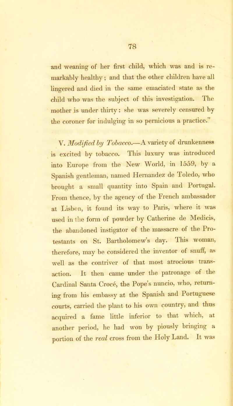 and weaning of her first child, which was and is re- markably healthy; and that the other children have all lingered and died in the same emaciated state as the child who was the subject of this investigation. The mother is under thirty: she was severely censured by the coroner for indulging in so pernicious a practice.” V. Modified by Tobacco.—A variety of drunkenness is excited by tobacco. This luxury was introduced into Europe from the New World, in 1559, by a Spanish gentleman, named Hernandez de Toledo, who brought a small quantity into Spain and Portugal. From thence, by the agency of the French ambassador at Lisbon, it found its way to Paris, where it was used in the form of powder by Catherine de Medicis, the abandoned instigator of the massacre of the Pro- testants on St. Bartholomew’s day. This woman, therefore, may be considered the inventor of snuff, as well as the contriver of that most atrocious trans- action. It then came under the patronage of the Cardinal Santa Croce, the Pope’s nuncio, who, return- ing from his embassy at the Spanish and Portuguese courts, carried the plant to his own country, and thus acquired a fame little inferior to that which, at another period, he had won by piously bringing a portion of the real cross from the Holy Land. It was