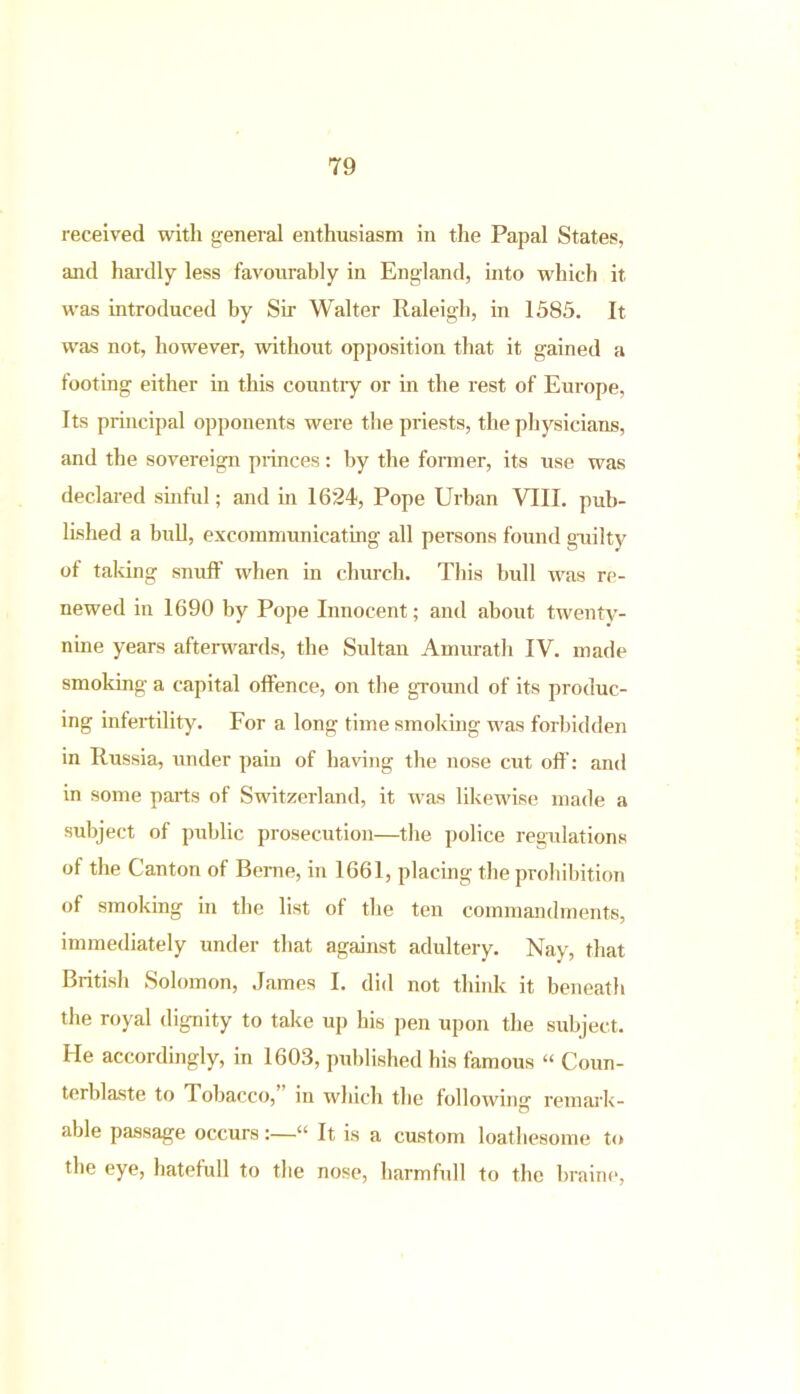 received with general enthusiasm in the Papal States, and hardly less favourably in England, into which it was introduced by Sir Walter Raleigh, in 1585. It wras not, however, without opposition that it gained a footing either in this country or in the rest of Europe, Its principal opponents were the priests, the physicians, and the sovereign princes: by the former, its use was declared sinful; and in 1624, Pope Urban VIII. pub- lished a bull, excommunicating all persons found guilty of taking snuff when in church. This bull was re- newed in 1690 by Pope Innocent; and about twenty- nine years afterwards, the Sultan Amurath IV. made smoking a capital offence, on the ground of its produc- ing infertility. For a long time smoking was forbidden in Russia, under pain of having the nose cut off: and in some parts of Switzerland, it was likewise made a subject of public prosecution—the police regulations of the Canton of Berne, in 1661, placing the prohibition of smoking in the list of the ten commandments, immediately under that against adultery. Nay, that British Solomon, James I. did not think it beneath the royal dignity to take up his pen upon the subject. He accordingly, in 1603, published his famous “ Coun- terblaste to dobacco, in which the following remark- able passage occurs:—“ It is a custom loathesome to the eye, hatefull to the nose, harmfull to the braine,