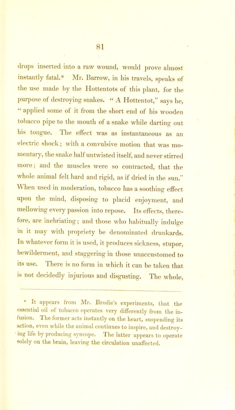 (hops inserted into a raw wound, would prove almost instantly fatal.* Mr. Barrow, in his travels, speaks of the use made by the Hottentots of this plant, for the puqiose of destroying- snakes. “ A Hottentot,” says he, “ applied some of it from the short end of his wooden tobacco pipe to the mouth of a snake while darting out his tongue. The effect was as instantaneous as an electric shock; with a convulsive motion that was mo- mentary, the snake half untwisted itself, and never stirred more; and the muscles were so contracted, that the whole animal felt hard and rigid, as if dried in the sun.” When used in moderation, tobacco has a soothing effect upon the mind, disposing to placid enjoyment, and mellowing every passion into repose. Its effects, there- fore, are inebriating; and those who habitually indulge in it may with propriety be denominated drunkards. In whatever form it is used, it produces sickness, stupor, bewilderment, and staggering in those unaccustomed to its use. There is no form in which it can be taken that is not decidedly injurious and disgusting. The whole, * It appears from Mr. Brodie’s experiments, that the essential oil of tobacco operates very differently from the in- fusion. The former acts instantly on the heart, suspending its action, even while the animal continues to inspire, and destroy- ing life by producing syncope. The latter appears to operate solely on the brain, leaving the circulation unaffected.