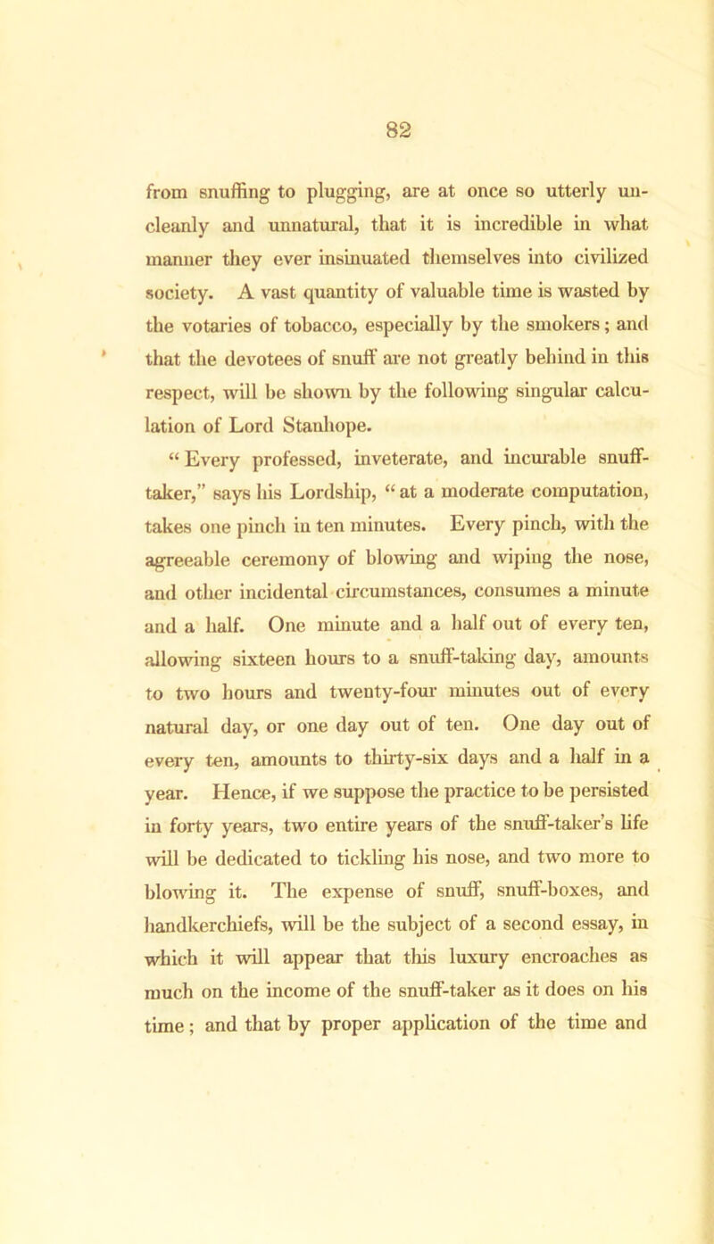 from snuffing to plugging, are at once so utterly un- cleanly and unnatural, that it is incredible in what manner they ever insinuated themselves into civilized society. A vast quantity of valuable time is wasted by the votaries of tobacco, especially by the smokers; and that the devotees of snuff are not greatly behind in this respect, will be shown by the following singular- calcu- lation of Lord Stanhope. “ Every professed, inveterate, and incurable snuff- taker,” says his Lordship, “ at a moderate computation, takes one pinch in ten minutes. Every pinch, with the agreeable ceremony of blowing and wiping the nose, and other incidental circumstances, consumes a minute and a half. One minute and a half out of every ten, allowing sixteen hours to a snuff-taking day, amounts to two hours and twenty-four minutes out of every natural day, or one day out of ten. One day out of every ten, amounts to thirty-six days and a half in a year. Hence, if we suppose the practice to be persisted in forty years, two entire years of the snuff-taker’s life will be dedicated to tickling his nose, and two more to blowing it. The expense of snuff, snuff-boxes, and handkerchiefs, will be the subject of a second essay, in which it will appear that this luxury encroaches as much on the income of the snuff-taker as it does on his time; and that by proper application of the time and