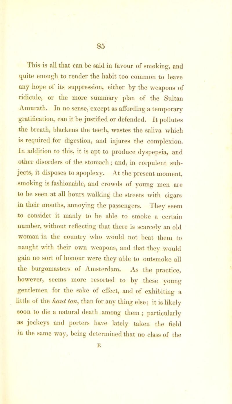 This is all that can be said in favour of smoking, and quite enough to render the habit too common to leave any hope of its suppression, either by the weapons of ridicule, or the more summary plan of the Sultan Amurath. In no sense, except as affording a temporary gratification, can it be justified or defended. It pollutes the breath, blackens the teeth, wastes the saliva which is required for digestion, and injures the complexion. In addition to this, it is apt to produce dyspepsia, and other disorders of the stomach; and, in corpulent sub- jects, it disposes to apoplexy. At the present moment, smoking is fashionable, and crowds of young men are to be seen at all hours walking the streets with cigars in their mouths, annoying the passengers. They seem to consider it manly to be able to smoke a certain number, without reflecting that there is scarcely an old woman in the country who would not beat them to naught with their own weapons, and that they would gain no sort of honour were they able to outsmoke all the burgomasters of Amsterdam. As the practice, however, seems more resorted to by these young gentlemen for the sake of effect, and of exhibiting a little of the haut ton, than for any thing else; it is likely soon to die a natural death among them ; particularly as jockeys and porters have lately taken the field m the same way, being determined that no class of the E