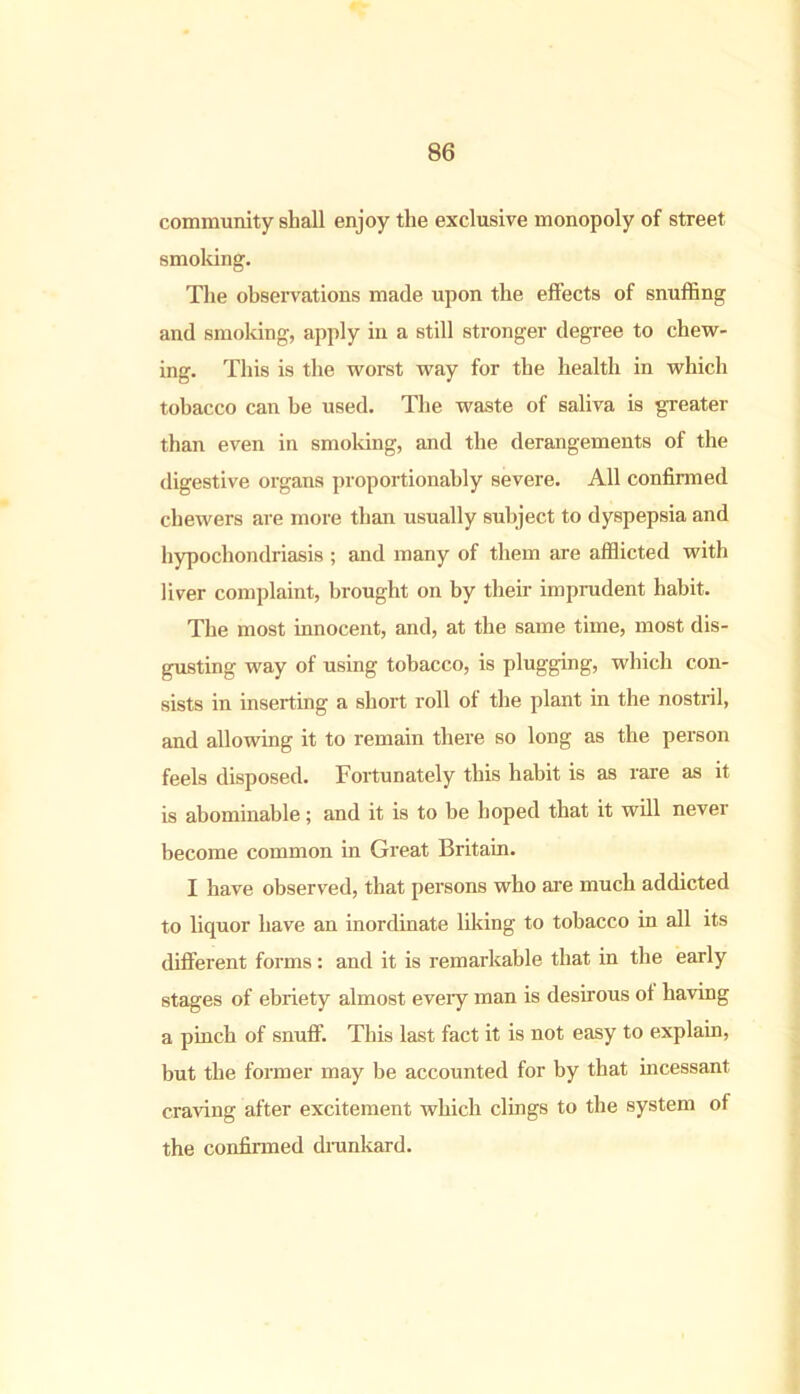 community shall enjoy the exclusive monopoly of street smoking. The observations made upon the effects of snuffing and smoking, apply in a still stronger degree to chew- ing. This is the worst way for the health in which tobacco can be used. The waste of saliva is greater than even in smoking, and the derangements of the digestive organs proportionally severe. All confirmed chewers are more than usually subject to dyspepsia and hypochondriasis ; and many of them are afflicted with liver complaint, brought on by their imprudent habit. The most innocent, and, at the same time, most dis- gusting way of using tobacco, is plugging, which con- sists in inserting a short roll of the plant in the nostril, and allowing it to remain there so long as the person feels disposed. Fortunately this habit is as rare as it is abominable; and it is to be hoped that it will never become common in Great Britain. I have observed, that persons who are much addicted to liquor have an inordinate liking to tobacco in all its different forms: and it is remarkable that in the early stages of ebriety almost every man is desirous ot having a pinch of snuff. This last fact it is not easy to explain, but the former may be accounted for by that incessant craving after excitement which clings to the system of the confirmed drunkard.