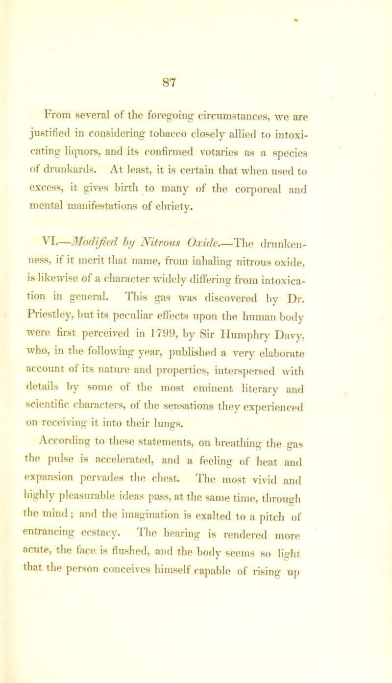 From several of the foregoing circumstances, we are justified in considering tobacco closely allied to intoxi- cating liquors, and its confirmed votaries as a species of drunkards. At least, it is certain that when used to excess, it gives birth to many of the corporeal and mental manifestations of ebriety. VI.—Modified by Nitrous Oxide.—The drunken- ness, if it merit that name, from inhaling nitrous oxide, is likewise of a character widely differing from intoxica- tion in general. This gas was discovered by Dr. Priestley, but its peculiar effects upon the human body were first perceived in 1799, by Sir Humphry Davy-, who, in the following year, published a very elaborate account of its nature and properties, interspersed with details by some of the most eminent literary and scientific characters, of the sensations they experienced on receiving it into their lungs. According to these statements, on breathing the gas the pulse is accelerated, and a feeling of heat and expansion pervades the chest. The most vivid and highly pleasurable ideas pass, at the same time, through the mind; and the imagination is exalted to a pitch of entrancing ecstac.y. The hearing is rendered more acute, the face is flushed, and the body seems so light that the person conceives himself capable of rising up