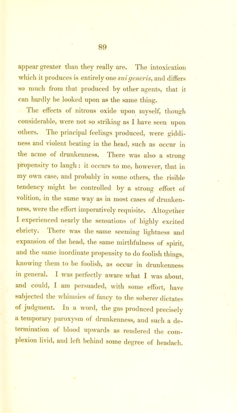 appear greater than they really are. The intoxication which it produces is entirely one suigeneris, and differs so much from that produced hy other agents, that it can hardly be looked upon as the same thing. The effects of nitrous oxide upon myself, though considerable, were not so striking as I have seen upon others. The principal feelings produced, were giddi- ness and violent beating in the head, such as occur in the acme of drunkenness. There was also a strong propensity to laugh: it occurs to me, however, that in my own case, and probably in some others, the risible tendency might be controlled hy a strong effort of volition, in the same way as in most cases of drunken- ness, were the effort imperatively requisite. Altogether I experienced nearly the sensations of highly excited ebriety. There was the same seeming lightness and expansion of the head, the same mirthfulness of spirit, and the same inordinate propensity to do foolish things, knowing them to be foolish, as occur in drunkenness in general. I was perfectly aware what I was about, and could, I am persuaded, with some effort, have subjected the whimsies of fancy to the soberer dictates of judgment. In a word, the gas produced precisely a temporary paroxysm of drunkenness, and such a de- termination of blood upwards as rendered the com- plexion livid, and left behind some degree of headach.