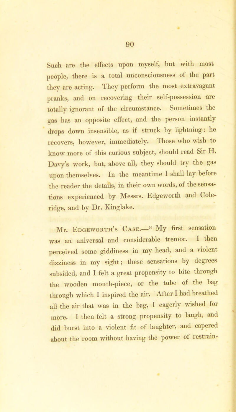 Such are the effects upon myself, but with most people, there is a total unconsciousness of the part they are acting. They perform the most extravagant pranks, and on recovering their self-possession are totally ignorant of the circumstance. Sometimes the gas has an opposite effect, and the person instantly drops down insensible, as if struck by lightning: he recovers, however, immediately. Those who wish to know more of this curious subject, should read Sir H. Davy’s work, but, above all, they should try the gas upon themselves. In the meantime I shall lay before the reader the details, in their own words, of the sensa- tions experienced by Messrs. Edgeworth and Cole- ridge, and by Dr. Kinglake. Mr. Edgeworth’s Case.—•“ My first sensation was an universal and considerable tremor. I then perceived some giddiness in my head, and a violent dizziness in my sight; these sensations by degrees subsided, and I felt a great propensity to bite through the wooden mouth-piece, or the tube of the bag through which I inspired the air. After I had breathed all the air that was in the bag, I eagerly wished for more. I then felt a strong propensity to laugh, and did burst into a violent fit of laughter, and capered about the room without having the power of restrain-