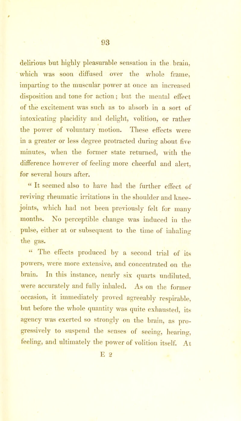 delirious but highly pleasurable sensation in the brain, which was soon diffused over the whole frame, imparting to the muscular power at once an increased disposition and tone for action; but the mental effect of the excitement was such as to absorb in a sort of intoxicating placidity and delight, volition, or rather the power of voluntary motion. These effects were in a greater or less degree protracted during about five minutes, when the former state returned, with the difference however of feeling more cheerful and alert, for several hours after. “ It seemed also to have had the further effect of reviving rheumatic irritations in the shoulder and knee- joints, which had not been previously felt for many months. No perceptible change was induced in the pulse, either at or subsequent to the time of inhaling the gas. “ The effects produced by a second trial of its powers, were more extensive, and concentrated on the brain. In this instance, nearly six quarts undiluted, were accurately and fully inhaled. As on the former occasion, it immediately proved agreeably respirable, but before the whole quantity was quite exhausted, its agency was exerted so strongly on the brain, as pro- gressively to suspend the senses of seeing, hearing, feeling, and ultimately the power of volition itself. At E 2