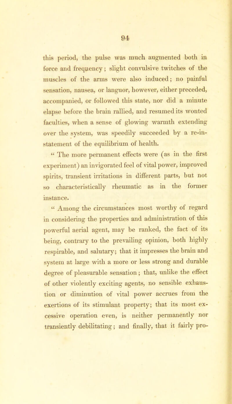 this period, the pulse was much augmented both in force and frequency; slight convulsive twitches of the muscles of the arms were also induced; no painful sensation, nausea, or languor, however, either preceded, accompanied, or followed this state, nor did a minute elapse before the brain rallied, and resumed its wonted faculties, when a sense of glowing warmth extending over the system, was speedily succeeded by a re-in- statement of the equilibrium of health. “ The more permanent effects were (as in the first experiment) an invigorated feel of vital power, improved spirits, transient irritations in different parts, but not so characteristically rheumatic as in the former instance. “ Among the circumstances most worthy of regard in considering the properties and administration of this powerful aerial agent, may be ranked, the fact of its being, contrary to the prevailing opinion, both highly respirable, and salutary; that it impresses the brain and system at large with a more or less strong and durable degree of pleasurable sensation; that, unlike the effect of other violently exciting agents, no sensible exhaus- tion or diminution of vital power accrues from the exertions of its stimulant property; that its most ex- cessive operation even, is neither permanently nor transiently debilitating; and finally, that it fairly pro-