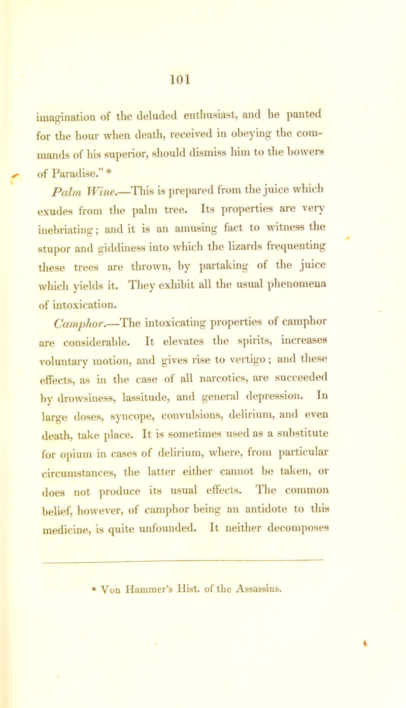 imagination of the deluded enthusiast, and he panted for the hour when death, received in obeying the com- mands of his superior, should dismiss him to the bowers ^ of Paradise.” * Palm Wine.—This is prepared from the juice which exudes from the palm tree. Its properties are very inebriating; and it is an amusing fact to witness the stupor and giddiness into which the lizards frequenting these trees are tin-own, by partaking of the juice which yields it. They exhibit all the usual phenomena of intoxication. Camphor.—The intoxicating properties of camphor are considerable. It elevates the spirits, increases voluntary motion, and gives rise to vertigo; and these effects, as in the case of all narcotics, are succeeded by drowsiness, lassitude, and general depression. In large doses, syncope, convulsions, delirium, and even death, take place. It is sometimes used as a substitute for opium in cases of delirium, where, from particular circumstances, the latter either cannot be taken, or does not produce its usual effects. The common belief, however, of camphor being an antidote to this medicine, is quite unfounded. It neither decomposes i Von Hammer’s Hist, of the Assassins.