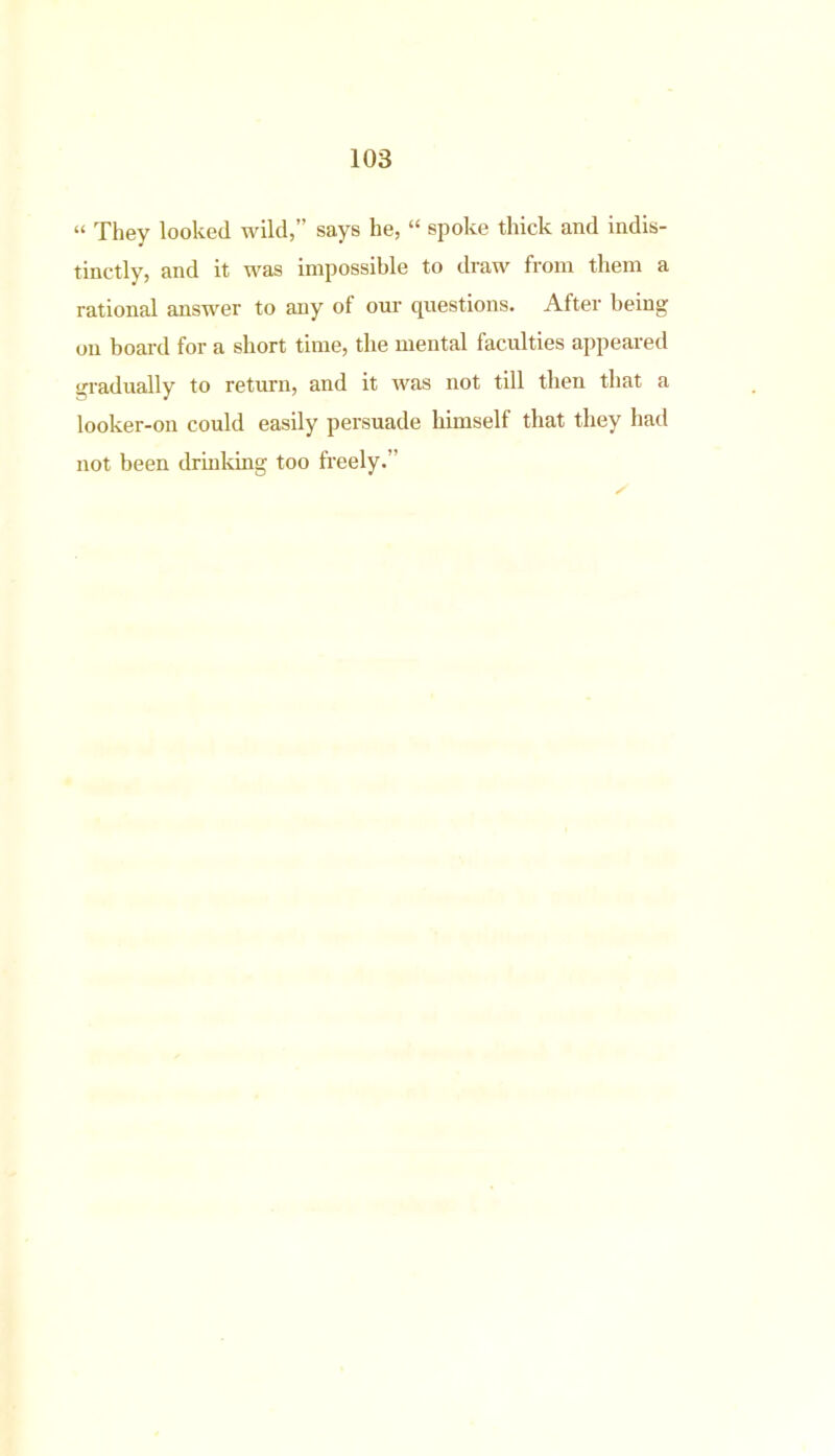 “ They looked wild,” says he, “ spoke thick and indis- tinctly, and it was impossible to draw from them a rational answer to any of our questions. After being on board for a short time, the mental faculties appeared gradually to return, and it was not till then that a looker-on could easily persuade himself that they had not been drinking too freely.”
