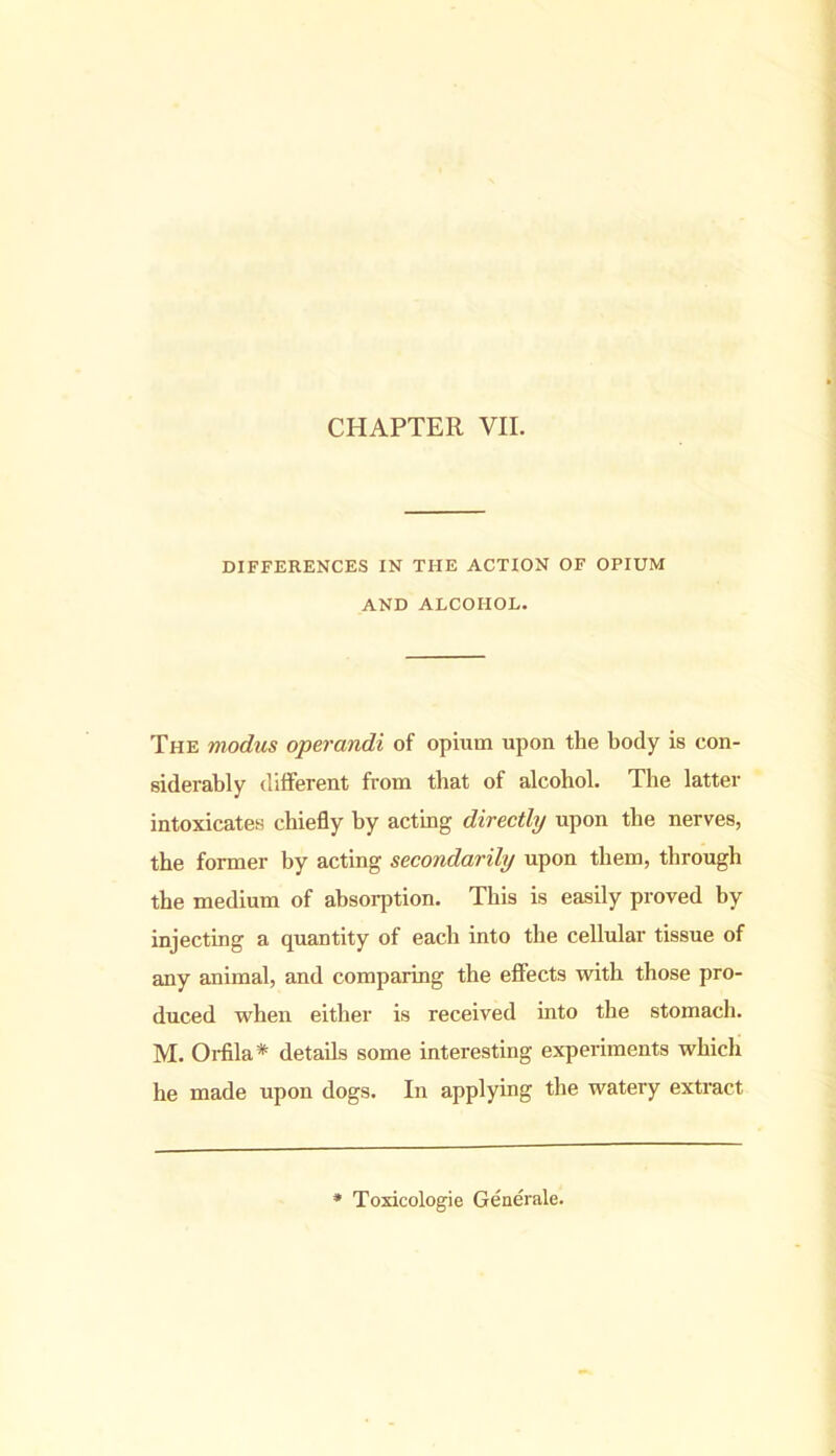 DIFFERENCES IN THE ACTION OF OPIUM AND ALCOHOL. The modus operandi of opium upon the body is con- siderably different from that of alcohol. The latter intoxicates chiefly by acting directly upon the nerves, the former by acting secondarily upon them, through the medium of absorption. This is easily proved by injecting a quantity of each into the cellular tissue of any animal, and comparing the effects with those pro- duced when either is received into the stomach. M. Orfila* details some interesting experiments which he made upon dogs. In applying the watery extract Toxicologic Generale.