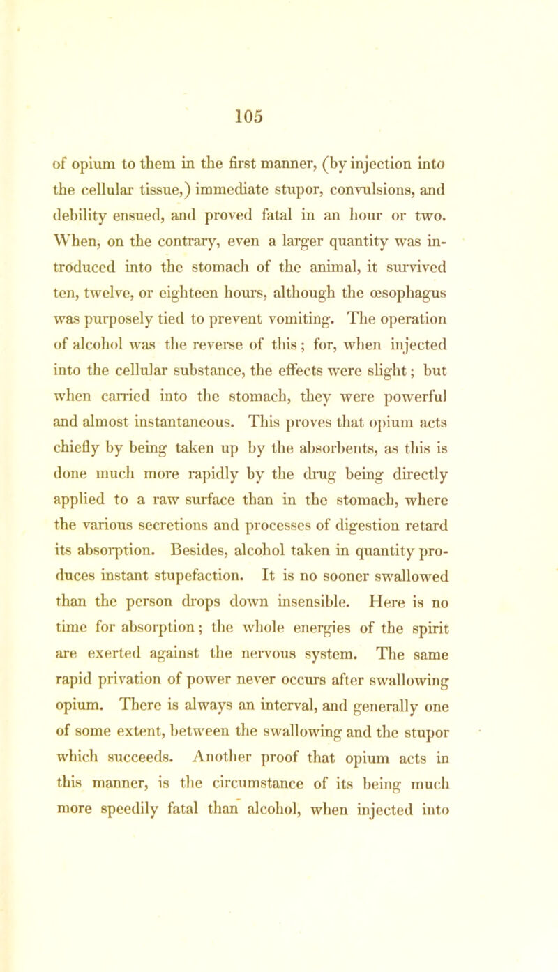 of opium to them in the first manner, (by injection into the cellular tissue,) immediate stupor, convulsions, and debility ensued, and proved fatal in an horn- or two. When, on the contrary, even a larger quantity was in- troduced into the stomach of the animal, it survived ten, twelve, or eighteen hours, although the oesophagus was purposely tied to prevent vomiting. The operation of alcohol was the reverse of this; for, when injected into the cellular substance, the effects were slight; but when earned into the stomach, they were powerful and almost instantaneous. This proves that opium acts chiefly by being taken up by the absorbents, as this is done much more rapidly by the drag being directly applied to a raw surface than in the stomach, where the various secretions and processes of digestion retard its absorption. Besides, alcohol taken in quantity pro- duces instant stupefaction. It is no sooner swallowed than the person drops down insensible. Here is no time for absorption; the whole energies of the spirit are exerted against the nervous system. The same rapid privation of power never occurs after swallowing opium. There is always an interval, and generally one of some extent, between the swallowing and the stupor which succeeds. Another proof that opium acts in this manner, is the circumstance of its being much more speedily fatal than alcohol, when injected into