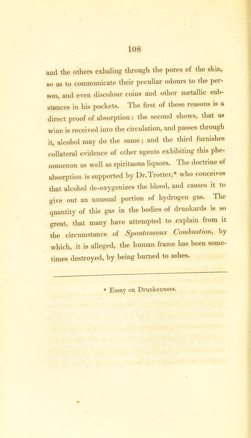 and the others exhaling through the pores of the shin, so as to communicate their peculiar odours to the per- son, and even discolour coins and other metallic sub- stances in his pockets. The first of these reasons is a direct proof of absorption: the second shows, that as wine is received into the circulation, and passes through it, alcohol may do the same; and the third furnishes collateral evidence of other agents exhibiting this phe- nomenon as well as spirituous liquors. The doctrine of absorption is supported by Dr. Trotter,* who conceives that alcohol de-oxygenizes the blood, and causes it to give out an unusual portion of hydrogen gas. The quantity of this gas in the bodies of drunkards is so great, that many have attempted to explain from it the circumstance of Spontaneous Combustion, by which, it is alleged, the human frame has been some- times destroyed, by being burned to ashes. * Essay on Drunkenness.