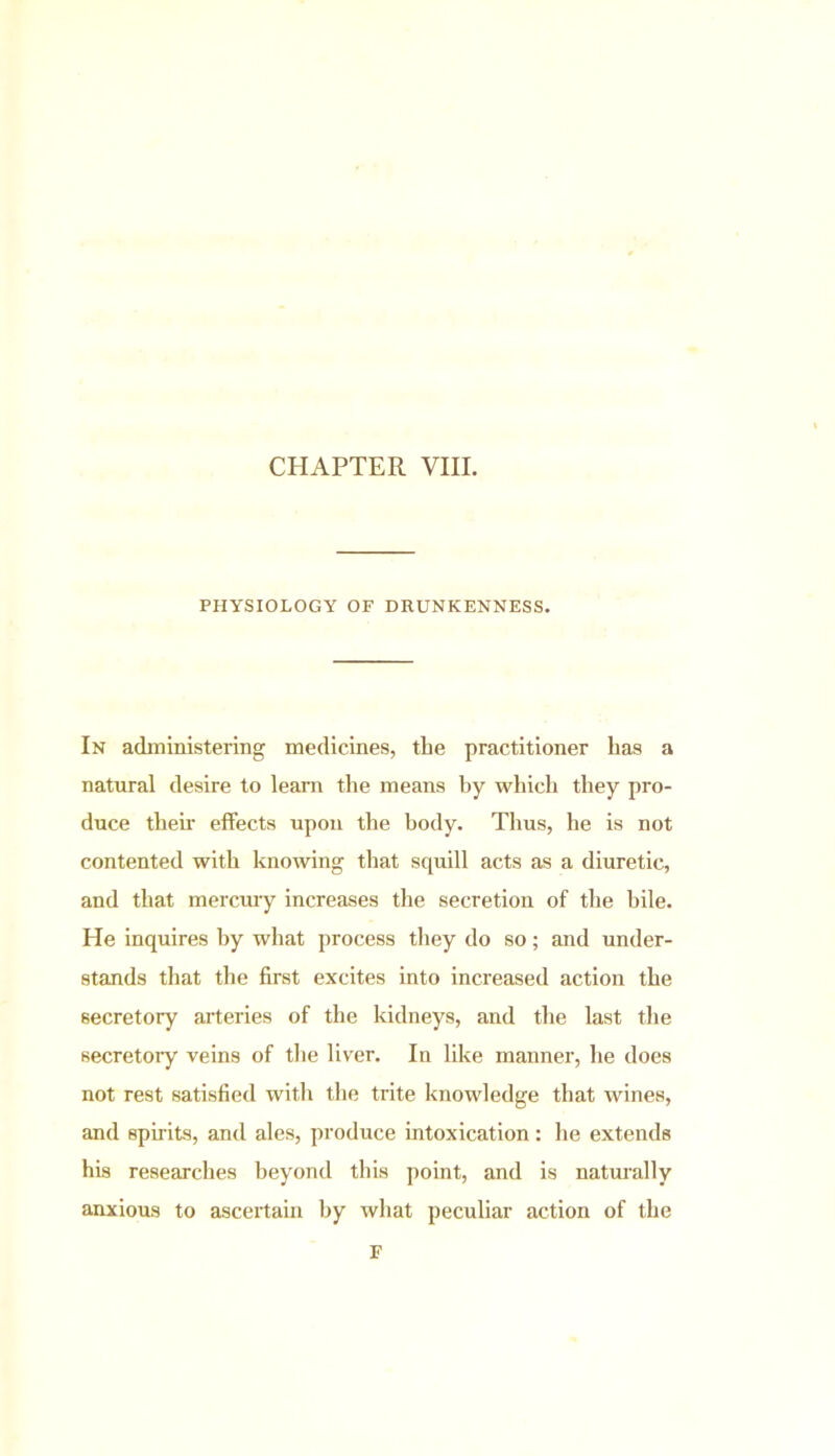 CHAPTER VIII. PHYSIOLOGY OF DRUNKENNESS. In administering medicines, the practitioner has a natural desire to learn the means by which they pro- duce their effects upou the body. Thus, he is not contented with knowing that squill acts as a diuretic, and that mercury increases the secretion of the bile. He inquires by what process they do so; and under- stands that the first excites into increased action the secretory arteries of the kidneys, and the last the secretory veins of the liver. In like manner, he does not rest satisfied with the trite knowledge that wines, and spirits, and ales, produce intoxication: he extends his researches beyond this point, and is naturally anxious to ascertain by what peculiar action of the F