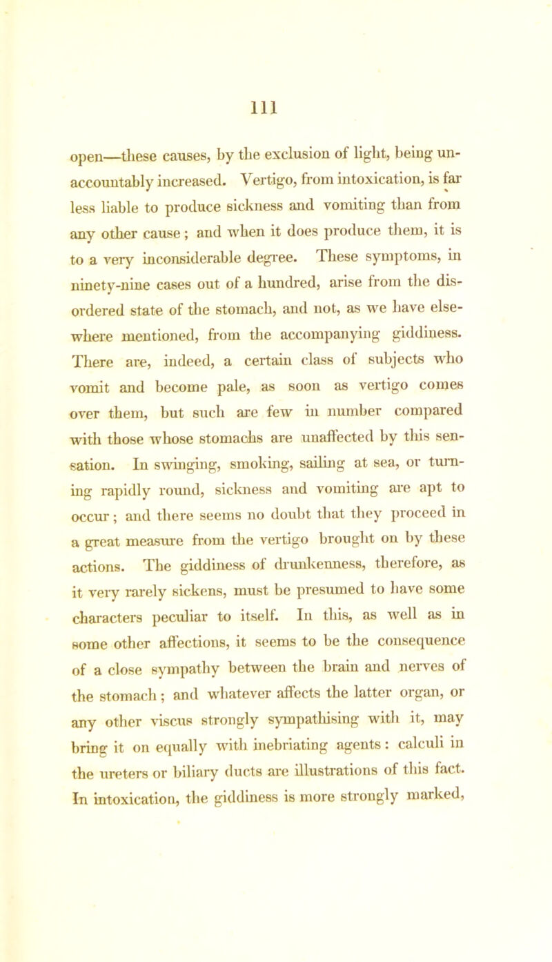 open—these causes, by the exclusion of light, being un- accountably increased. Vertigo, from intoxication, is far less liable to produce sickness and vomiting than from any other cause; and when it does produce them, it is to a very inconsiderable degree. These symptoms, in ninety-nine cases out of a hundred, arise from the dis- ordered state of the stomach, and not, as we have else- where mentioned, from the accompanying giddiness. There are, indeed, a certain class ol subjects who vomit and become pale, as soon as vertigo comes over them, but such are few in number compared with those whose stomachs are unaffected by this sen- sation. In swinging, smoking, sailing at sea, or turn- ing rapidly round, sickness and vomiting are apt to occur; and there seems no doubt that they proceed in a great measure from the vertigo brought on by these actions. The giddiness of drunkenness, therefore, as it veiy rarely sickens, must be presumed to have some characters peculiar to itself. In this, as well as in some other affections, it seems to be the consequence of a close sympathy between the brain and nerves of the stomach ; and whatever affects the latter organ, or any other viscus strongly sympatliising with it, may bring it on equally with inebriating agents: calculi in the ureters or biliary ducts are illustrations of this fact. In intoxication, the giddiness is more strongly marked,