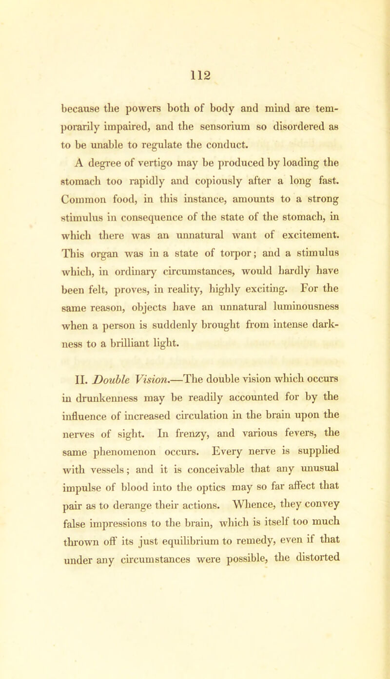 because tlie powers both of body and mind are tem- porarily impaired, and the sensorium so disordered as to be unable to regulate the conduct. A degree of vertigo may be produced by loading the stomach too rapidly and copiously after a long fast. Common food, in this instance, amounts to a strong stimulus in consequence of the state of the stomach, in which there was an unnatural want of excitement. This organ was in a state of torpor; and a stimulus which, in ordinary circumstances, would hardly have been felt, proves, in reality, highly exciting. For the same reason, objects have an unnatural luminousness when a person is suddenly brought from intense dark- ness to a brilliant light. II. Double Vision.—The double vision which occurs in drunkenness may be readily accounted for by the influence of increased circulation in the brain upon the nerves of sight. In frenzy, and various fevers, the same phenomenon occurs. Every nerve is supplied with vessels; and it is conceivable that any unusual impulse of blood into the optics may so far affect that pair as to derange their actions. Whence, they convey false impressions to the brain, which is itself too much thrown off its just equilibrium to remedy, even if that under any circumstances were possible, the distorted