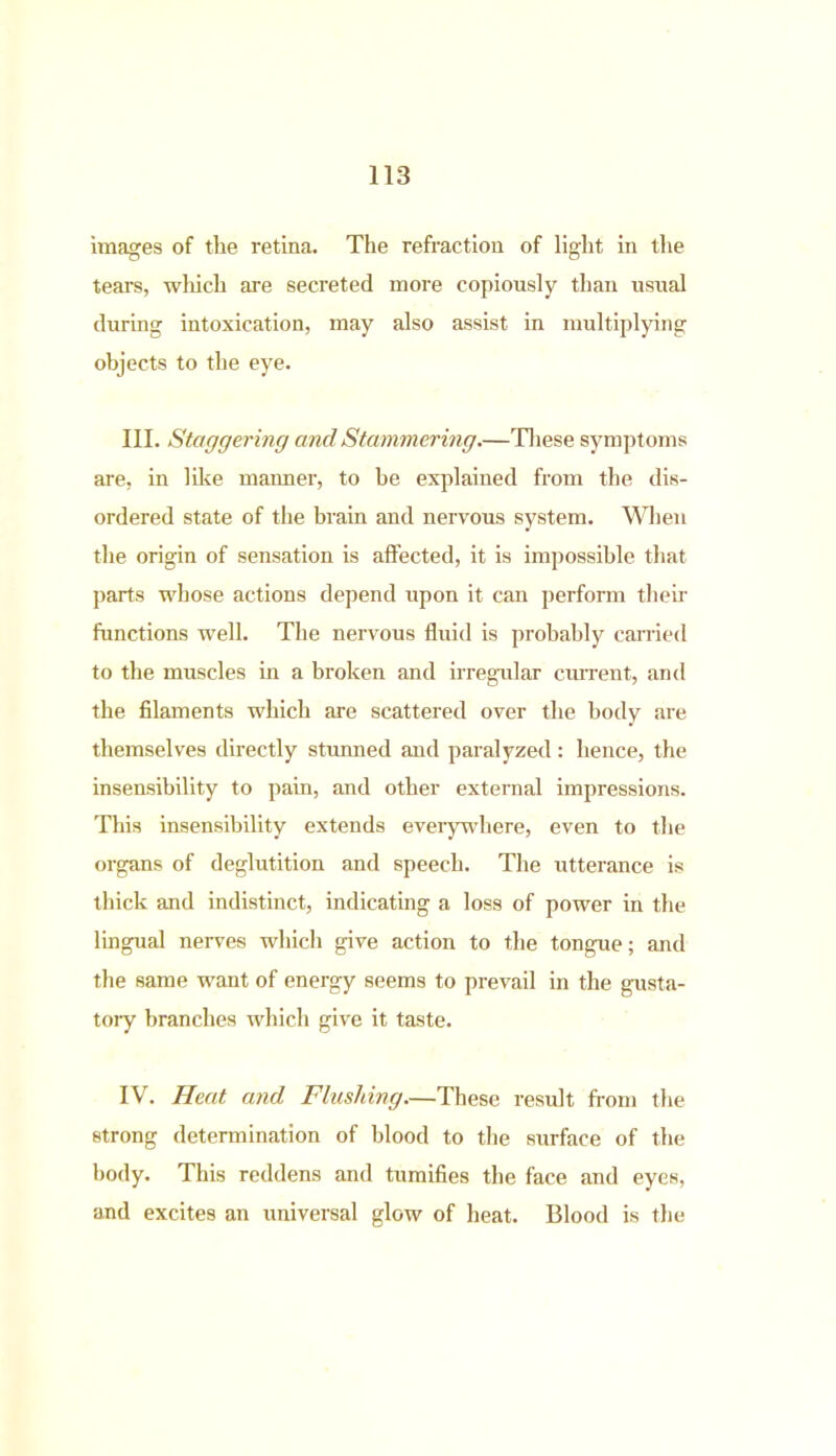 images of the retina. The refraction of light in the tears, wliicli are secreted more copiously than usual during intoxication, may also assist in multiplying objects to the eye. III. Staggering and Stammering.—These symptoms are, in like manner, to be explained from the dis- ordered state of the brain and nervous system. When the origin of sensation is affected, it is impossible that parts whose actions depend upon it can perform their functions well. The nervous fluid is probably carried to the muscles in a broken and irregular current, and the filaments which are scattered over the body are themselves directly stunned and paralyzed: hence, the insensibility to pain, and other external impressions. This insensibility extends everywhere, even to the organs of deglutition and speech. The utterance is thick and indistinct, indicating a loss of power in the lingual nerves which give action to the tongue; and the same want of energy seems to prevail in the gusta- tory branches which give it taste. IV. Heat and Flushing—These result from the strong determination of blood to the surface of the body. This reddens and tumifies the face and eyes, and excites an universal glow of heat. Blood is the