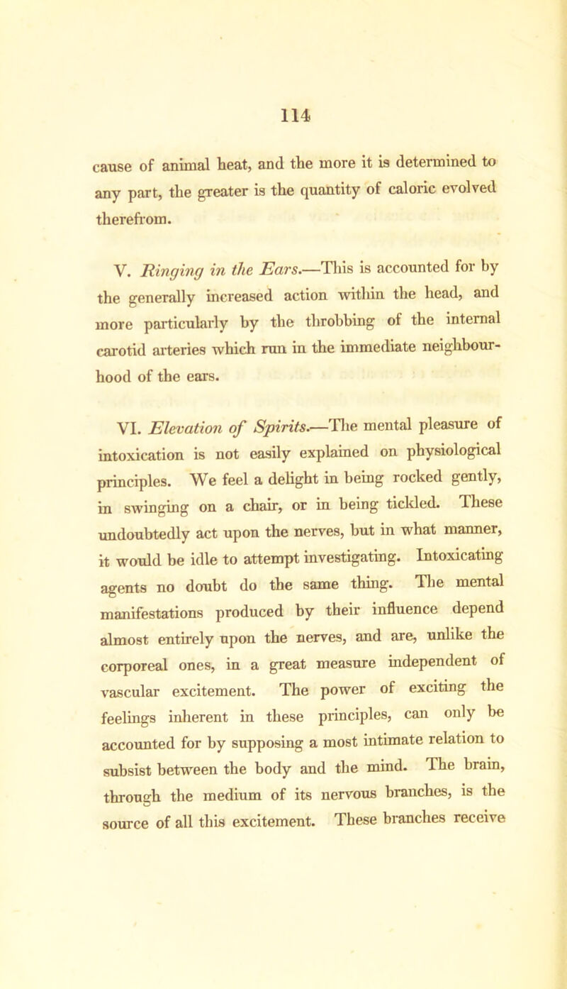 cause of animal heat, and the more it is determined to any part, the greater is the quantity of caloric evolved therefrom. V. Ringing in the Ears.—This is accounted for by the generally increased action within the head, and more particularly by the throbbing of the internal carotid arteries which run in the immediate neighbour- hood of the ears. VI. Elevation of Spirits.—The mental pleasure of intoxication is not easily explained on physiological principles. We feel a delight in being rocked gently, in swinging on a chair, or in being tickled. These undoubtedly act upon the nerves, but in what manner, it would be idle to attempt investigating. Intoxicating agents no doubt do the same thing. The mental manifestations produced by their influence depend almost entirely upon the nerves, and are, unlike the corporeal ones, in a great measure independent of vascular excitement. The power of exciting the feelings inherent in these principles, can only be accounted for by supposing a most intimate relation to subsist between the body and the mind. The brain, through the medium of its nervous branches, is the source of all this excitement. These branches receive