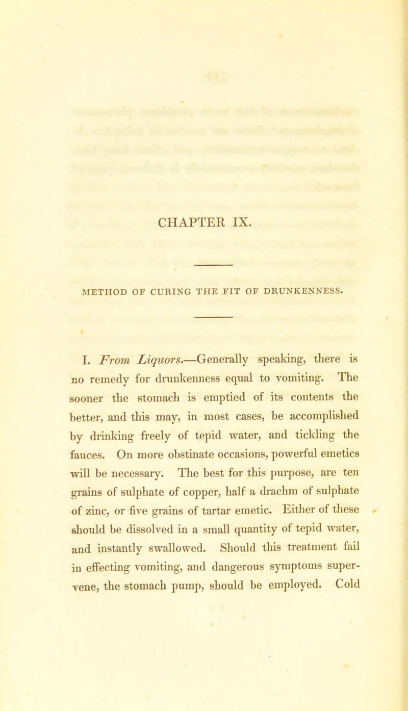 CHAPTER IX. METHOD OF CURING THE FIT OF DRUNKENNESS. I. From Liquors.—Generally speaking, there is no remedy for drunkenness equal to vomiting. The sooner the stomach is emptied of its contents the better, and this may, in most cases, be accomplished by drinking freely of tepid water, and tickling the fauces. On more obstinate occasions, powerful emetics will be necessaiy. The best for this purpose, are ten grains of sulphate of copper, half a drachm of sulphate of zinc, or five grains of tartar emetic. Either of these should be dissolved in a small quantity of tepid water, and instantly swallowed. Should this treatment fail in effecting vomiting, and dangerous symptoms super- vene, the stomach pump, should be employed. Cold