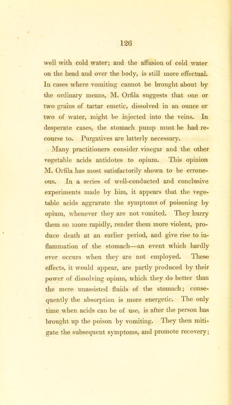 well with cold water; and the affusion of cold water on the head and over the body, is still more effectual. In cases where vomiting cannot be brought about by the ordinary means, M. Orfila suggests that one or two grains of tartar emetic, dissolved in an ounce or two of water, might be injected into the veins. In desperate cases, the stomach pump must be had re- course to. Purgatives are latterly necessary. Many practitioners consider vinegar and the other vegetable acids antidotes to opium. This opinion M. Orfila has most satisfactorily shown to be errone- ous. In a series of well-conducted and conclusive experiments made by him, it appears that the vege- table acids aggravate the symptoms of poisoning by opium, whenever they are not vomited. They hurry them on more rapidly, render them more violent, pro- duce death at an earlier period, and give rise to in- flammation of the stomach—an event which liardly ever occurs when they are not employed. These effects, it would appear, are partly produced by their power of dissolving opium, which they do better than the mere unassisted fluids of the stomach; conse- quently the absorption is more energetic. The only time when acids can be of use, is after the person has brought up the poison by vomiting. They then miti- gate the subsequent symptoms, and promote recovery;