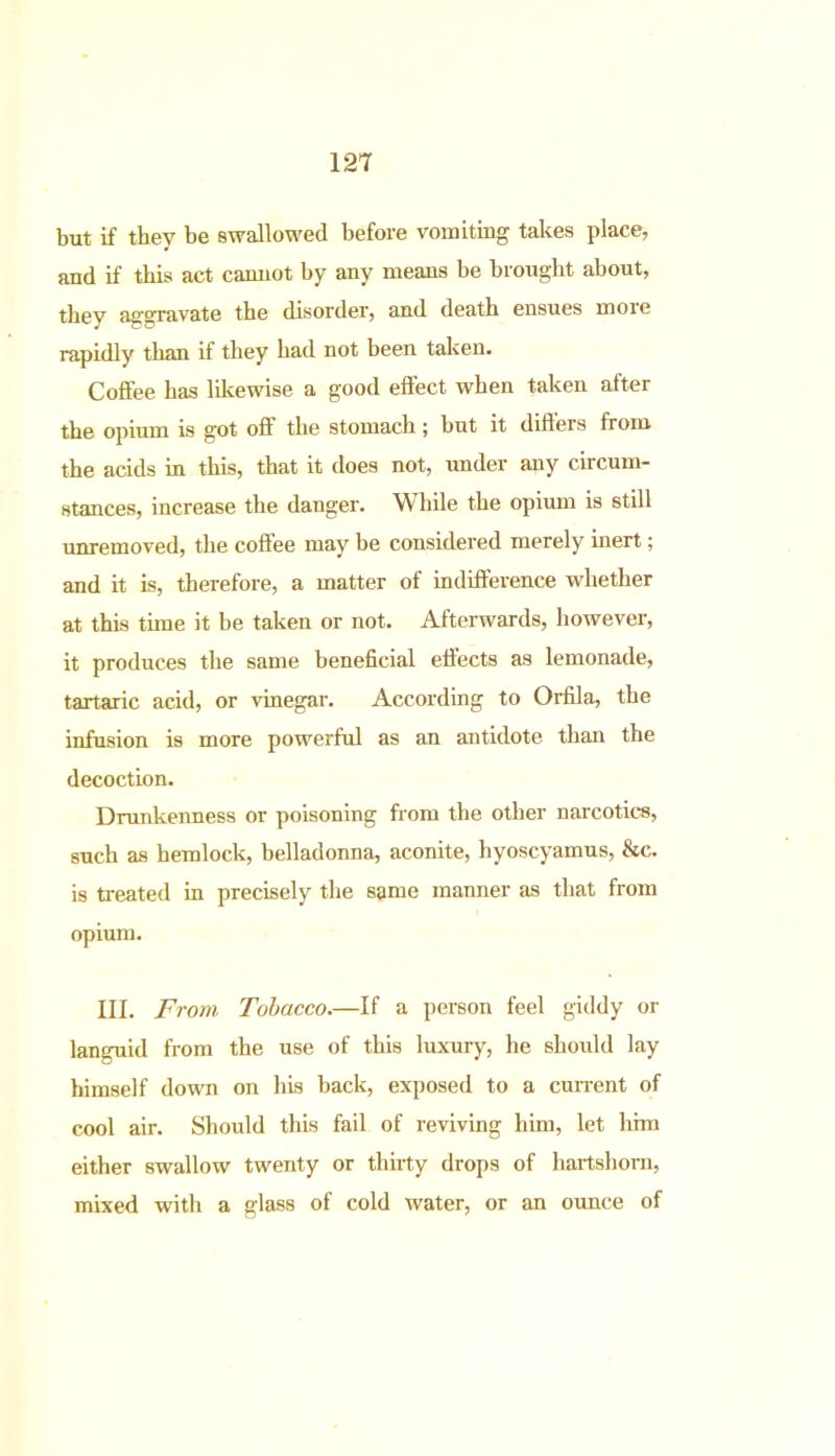 but if they be swallowed before vomiting takes place, and if this act cannot by any means be brought about, they aggravate the disorder, and death ensues moie rapidly than if they had not been taken. Coffee has likewise a good effect when taken after the opium is got off the stomach; but it difters from the acids in this, that it does not, under any circum- stances, increase the danger. While the opium is still unremoved, the coffee may be considered merely inert; and it is, therefore, a matter of indifference whether at this time it be taken or not. Afterwards, however, it produces the same beneficial effects as lemonade, tartaric acid, or vinegar. According to Orfila, the infusion is more powerful as an antidote than the decoction. Drunkenness or poisoning from the other narcotics, such as hemlock, belladonna, aconite, hyoscyamus, &c. is treated in precisely the same manner as that from opium. III. From Tobacco.—If a person feel giddy or languid from the use of this luxury, he should lay himself down on his back, exposed to a current of cool air. Should this fail of reviving him, let him either swallow twenty or thirty drops of hartshorn, mixed with a glass of cold water, or an ounce of