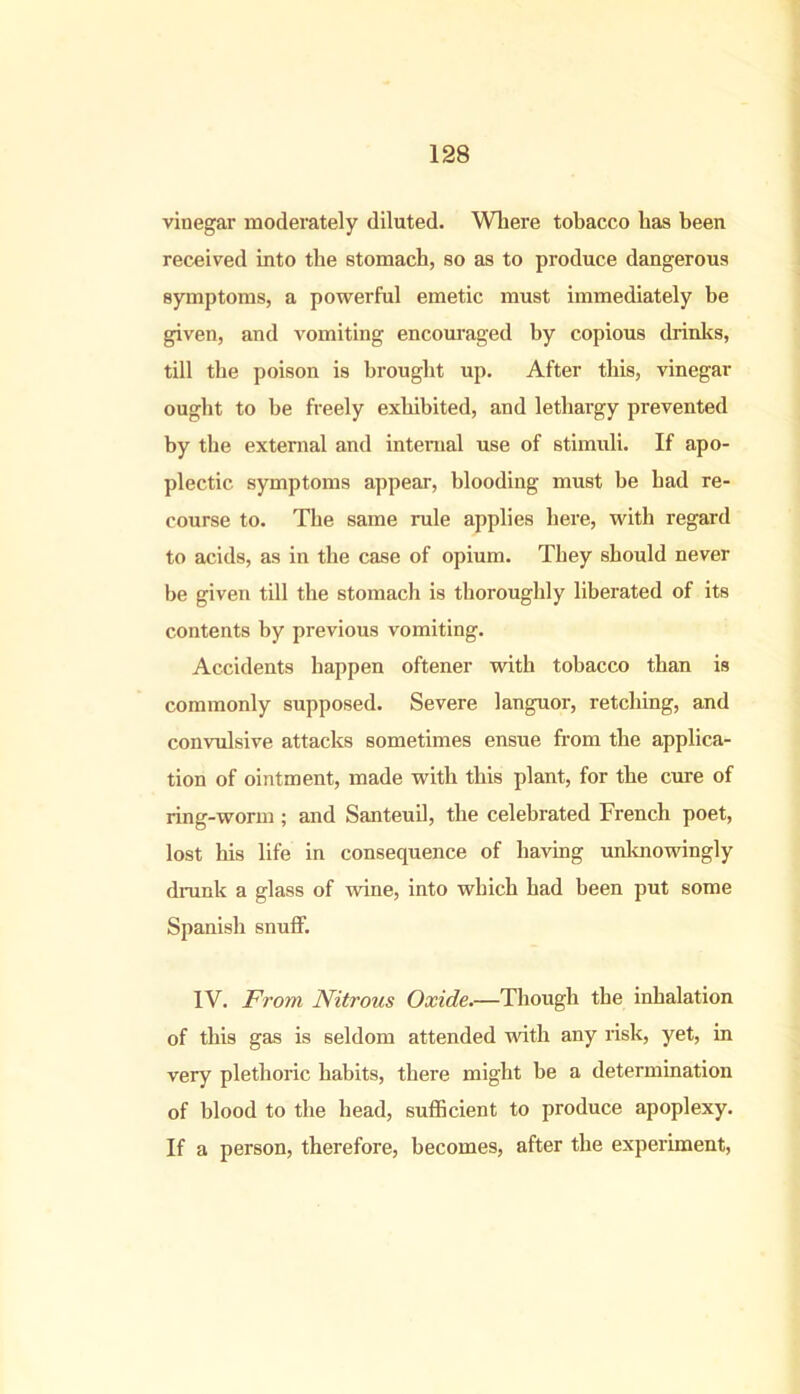 vinegar moderately diluted. Where tobacco has been received into the stomach, so as to produce dangerous symptoms, a powerful emetic must immediately be given, and vomiting encouraged by copious drinks, till the poison is brought up. After this, vinegar ought to be freely exhibited, and lethargy prevented by the external and internal use of stimuli. If apo- plectic symptoms appear, blooding must be had re- course to. The same rule applies here, with regard to acids, as in the case of opium. They should never be given till the stomach is thoroughly liberated of its contents by previous vomiting. Accidents happen oftener with tobacco than is commonly supposed. Severe languor, retching, and convulsive attacks sometimes ensue from the applica- tion of ointment, made with this plant, for the cure of ring-worm; and Santeuil, the celebrated French poet, lost his life in consequence of having unknowingly drunk a glass of wine, into which had been put some Spanish snuff. IV. From Nitrous Oxide.—Though the inhalation of this gas is seldom attended with any risk, yet, in very plethoric habits, there might be a determination of blood to the head, sufficient to produce apoplexy. If a person, therefore, becomes, after the experiment,