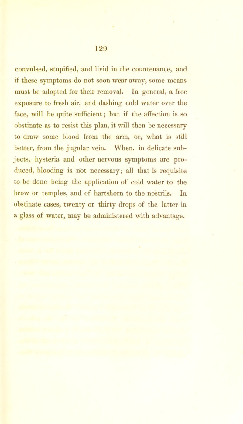 convulsed, stupified, and livid in the countenance, and if these symptoms do not soon wear away, some means must be adopted for their removal. In general, a free exposure to fresh air, and dashing cold water over the face, will be quite sufficient; hut if the affection is so obstinate as to resist this plan, it will then be necessary to draw some blood from the arm, or, what is still better, from the jugular vein. When, in delicate sub- jects, hysteria and other nervous symptoms are pro- duced, blooding is not necessary; all that is requisite to be done being the application of cold water to the brow or temples, and of hartshorn to the nostrils. In obstinate cases, twenty or thirty drops of the latter in a glass of water, may be administered with advantage.