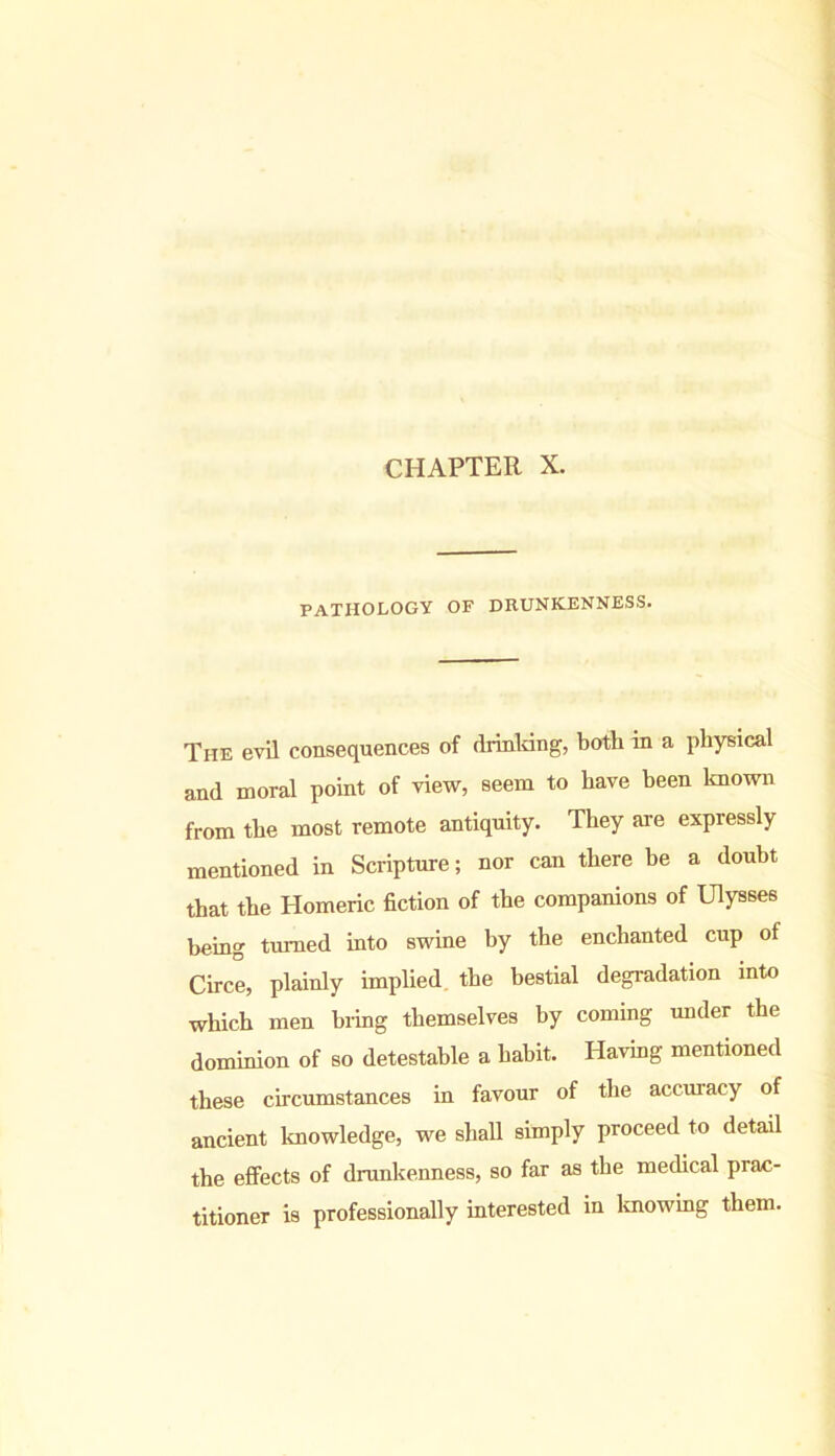 CHAPTER X. PATHOLOGY OF DRUNKENNESS. The evil consequences of drinking, both in a physical and moral point of view, seem to have been known from the most remote antiquity. They are expressly mentioned in Scripture; nor can there be a doubt that the Homeric fiction of the companions of Ulysses being turned into swine by the enchanted cup of Circe, plainly implied the bestial degradation into which men bring themselves by coming under the dominion of so detestable a habit. Having mentioned these circumstances in favour of the accuracy of ancient knowledge, we shall simply proceed to detail the effects of drunkenness, so far as the medical prac- titioner is professionally interested in knowing them.