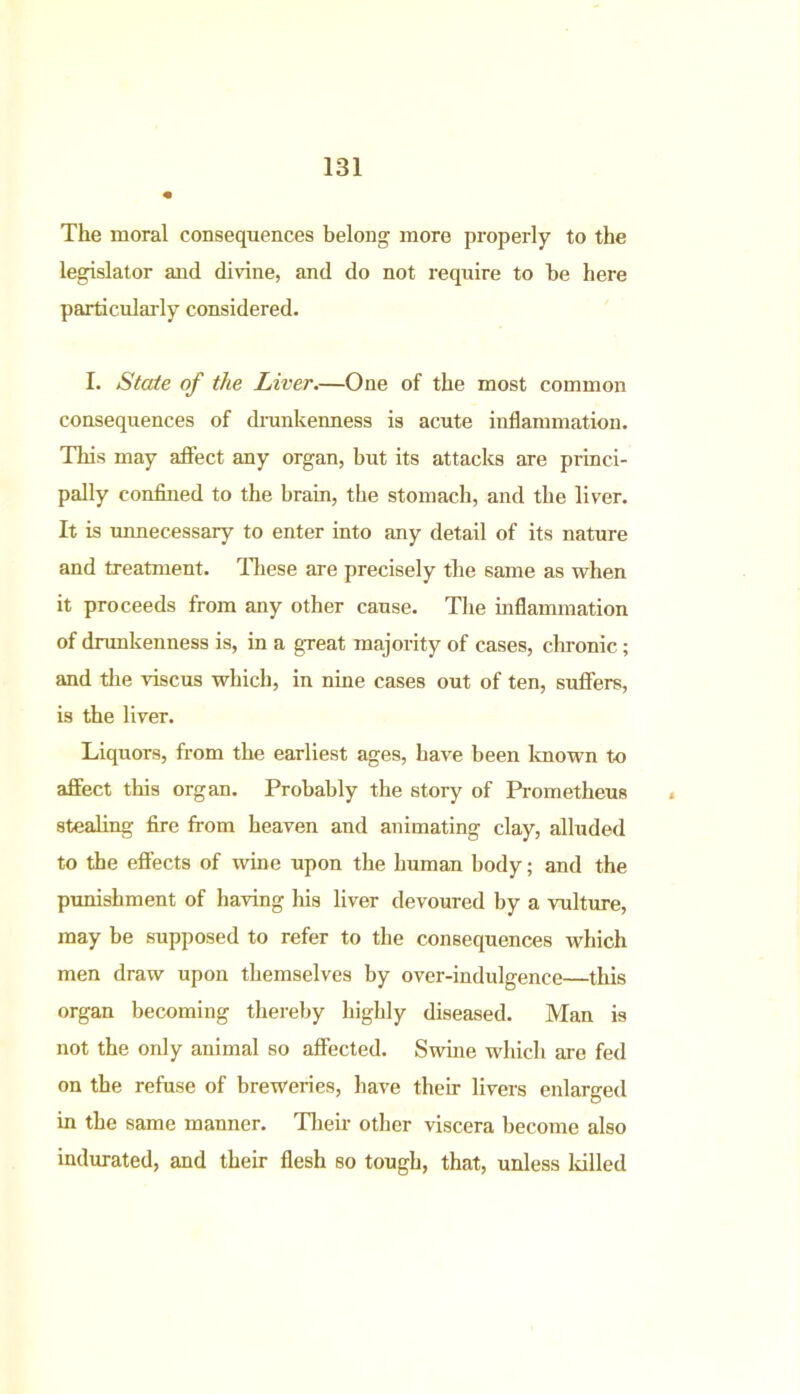 The moral consequences belong more properly to the legislator and divine, and do not require to be here particularly considered. I. State of the Liver.—One of the most common consequences of drunkenness is acute inflammation. This may affect any organ, but its attacks are princi- pally confined to the brain, the stomach, and the liver. It is unnecessary to enter into any detail of its nature and treatment. These are precisely the same as when it proceeds from any other cause. The inflammation of drunkenness is, in a great majority of cases, chronic; and the viscus which, in nine cases out of ten, suffers, is the liver. Liquors, from the earliest ages, have been known to affect this organ. Probably the story of Prometheus stealing fire from heaven and animating clay, alluded to the effects of wine upon the human body; and the punishment of having his liver devoured by a vulture, may be supposed to refer to the consequences which men draw upon themselves by over-indulgence—this organ becoming thereby highly diseased. Man is not the only animal so affected. Swine which are fed on the refuse of breweries, have their livers enlarged in the same manner. Their other viscera become also indurated, and their flesh so tough, that, unless killed