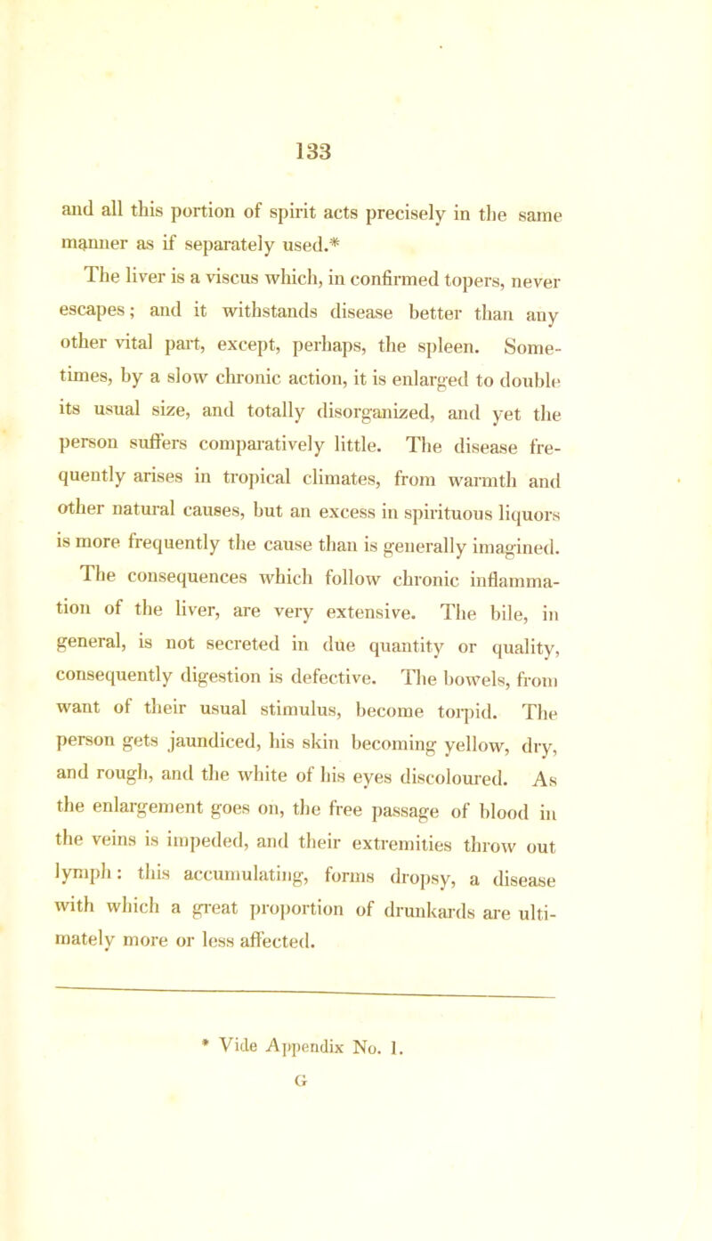 and all this portion of spirit acts precisely in the same manner as if separately used.* The liver is a viscus which, in confirmed topers, never escapes; and it withstands disease better than any other vital part, except, perhaps, the spleen. Some- times, by a slow chronic action, it is enlarged to double its usual size, and totally disorganized, and yet the person suffers comparatively little. The disease fre- quently arises in tropical climates, from warmth and other natural causes, but an excess in spirituous liquors is more frequently the cause than is generally imagined. The consequences which follow chronic inflamma- tion of the liver, are very extensive. The bile, in geneial, is not secreted in due quantity or quality, consequently digestion is defective. The bowels, from want of their usual stimulus, become torpid. The person gets jaundiced, his skin becoming yellow, dry, and rough, and the white of his eyes discoloured. As the enlargement goes on, the free passage of blood in the veins is impeded, and their extremities throw out lymph: this accumulating, forms dropsy, a disease with which a great proportion of drunkards are ulti- mately more or less affected. * Vide Appendix No. 1. G