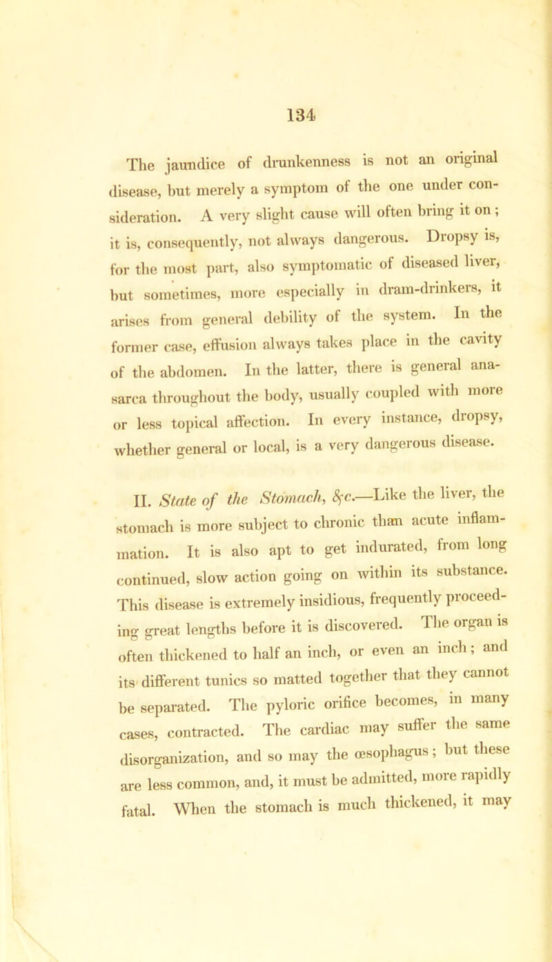 The jaundice of drunkenness is not an original disease, but merely a symptom of the one under con- sideration. A very slight cause will often bring it on; it is, consequently, not always dangerous. Dropsy is, for the most part, also symptomatic of diseased liver, hut sometimes, more especially in dram-drinkers, it arises from general debility of the system. In the former case, effusion always takes place in the cavity of the abdomen. In the latter, there is general ana- sarca throughout the body, usually coupled with more or less topical affection. In every instance, dropsy, whether general or local, is a very dangerous disease. II. State of the Stomach, 8fc.—Like the liver, the stomach is more subject to chronic than acute inflam- mation. It is also apt to get indurated, from long continued, slow action going on within its substance. This disease is extremely insidious, frequently proceed- ing great lengths before it is discovered. The organ is often thickened to half an inch, or even an inch; and its different tunics so matted together that they cannot be separated. The pyloric orifice becomes, in many cases, contracted. The cardiac may suffer the same disorganization, and so may the oesophagus; but these are less common, and, it must be admitted, more rapidly fatal. When the stomach is much thickened, it may