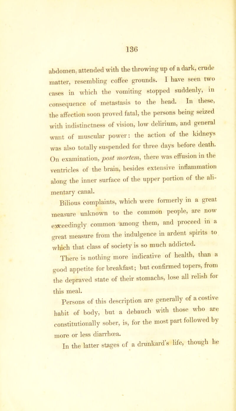 abdomen, attended with the throwing up of a dark, crude matter, resembling coffee grounds. I have seen two cases in which the vomiting stopped suddenly, in consequence of metastasis to the head. In these, the affection soon proved fatal, the persons being seized with indistinctness of vision, low delirium, and general want of muscular power: the action of the kidneys was also totally suspended for three days before death. On examination, post mortem, there was effusion in the ventricles of the brain, besides extensive inflammation along the inner surface of the upper portion of the ali- mentary canal. Bilious complaints, which were formerly in a great measure unknown to the common people, are now exceedingly common among them, and proceed in a great measure from the indulgence in ardent spirits to which that class of society is so much addicted. There is nothing more indicative of health, than a good appetite for breakfast; but confirmed topers, from the depraved state of their stomachs, lose all relish for this meal. Persons of this description are generally of a costive habit of body, but a debauch with those who are constitutionally sober, is, for the most part followed by more or less diarrhoea. In the latter stages of a drunkard s life, though he
