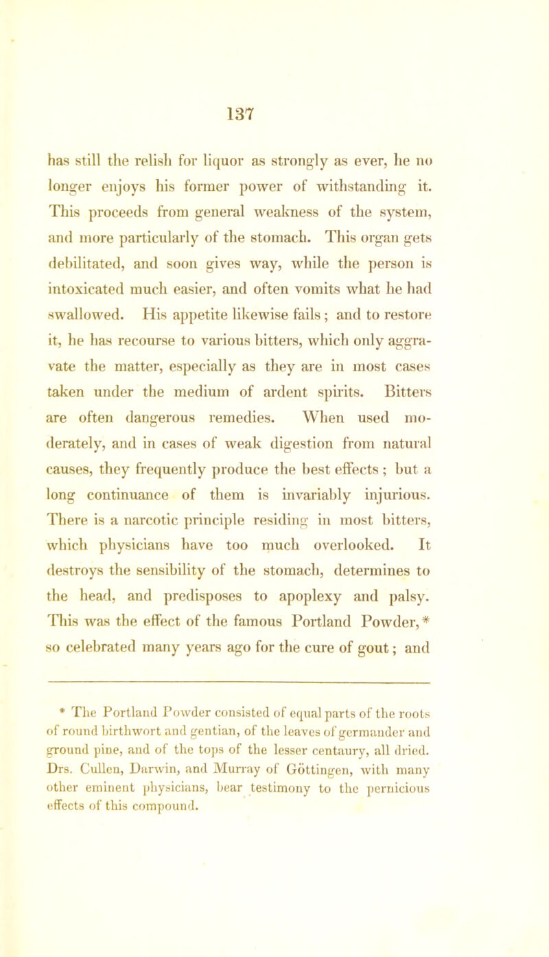 has still the relish for liquor as strongly as ever, he no longer enjoys his former power of withstanding it. This proceeds from general weakness of the system, and more particularly of the stomach. This organ gets debilitated, and soon gives way, while the person is intoxicated much easier, and often vomits what he had swallowed. His appetite likewise fails; and to restore it, he has recourse to various hitters, which only aggra- vate the matter, especially as they are in most cases taken under the medium of ardent spirits. Bitters are often dangerous remedies. When used mo- derately, and in cases of weak digestion from natural causes, they frequently produce the best effects ; but a long continuance of them is invariably injurious. There is a narcotic principle residing in most bitters, which physicians have too much overlooked. It destroys the sensibility of the stomach, determines to the head, and predisposes to apoplexy and palsy. This was the effect of the famous Portland Powder,* so celebrated many years ago for the cure of gout; and * The Portland Powder consisted of equal parts of the roots of round birthwort and gentian, of the leaves of germander and ground pine, and of the tops of the lesser centaury, all dried. Drs. Cullen, Darwin, and Murray of Gottingen, with many other eminent physicians, bear testimony to the pernicious effects of this compound.