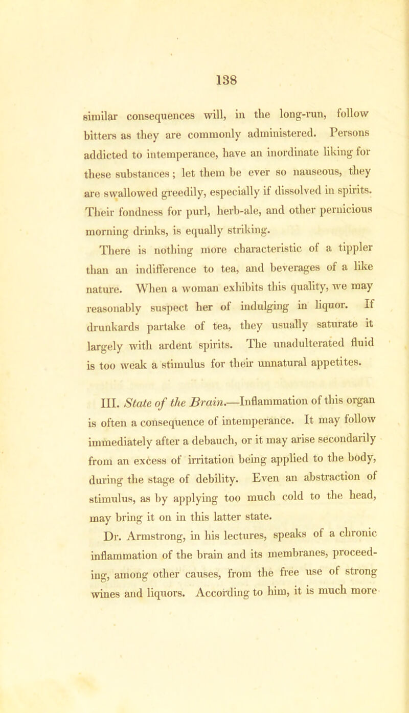 similar consequences will, in tlie long-run, follow bitters as they are commonly administered. Persons addicted to intemperance, have an inordinate liking for these substances; let them be ever so nauseous, they are swallowed greedily, especially if dissolved in spirits. Their fondness for purl, herb-ale, and other pernicious morning drinks, is equally striking. There is nothing more characteristic of a tippler than an indifference to tea, and beverages of a like nature. When a woman exhibits this quality, we may reasonably suspect her of indulging in liquor. If drunkards partake of tea, they usually saturate it largely with ardent spirits. The unadulterated fluid is too weak a stimulus for their unnatural appetites. III. State of the Brain.—Inflammation of this organ is often a consequence of intemperance. It may follow immediately after a debauch, or it may arise secondarily from an excess of irritation being applied to the body, during the stage of debility. Even an abstraction of stimulus, as by applying too much cold to the head, may bring it on in this latter state. Dr. Armstrong, in his lectures, speaks of a chronic inflammation of the brain and its membranes, proceed- ing, among other causes, from the free use of strong wines and liquors. According to him, it is much more