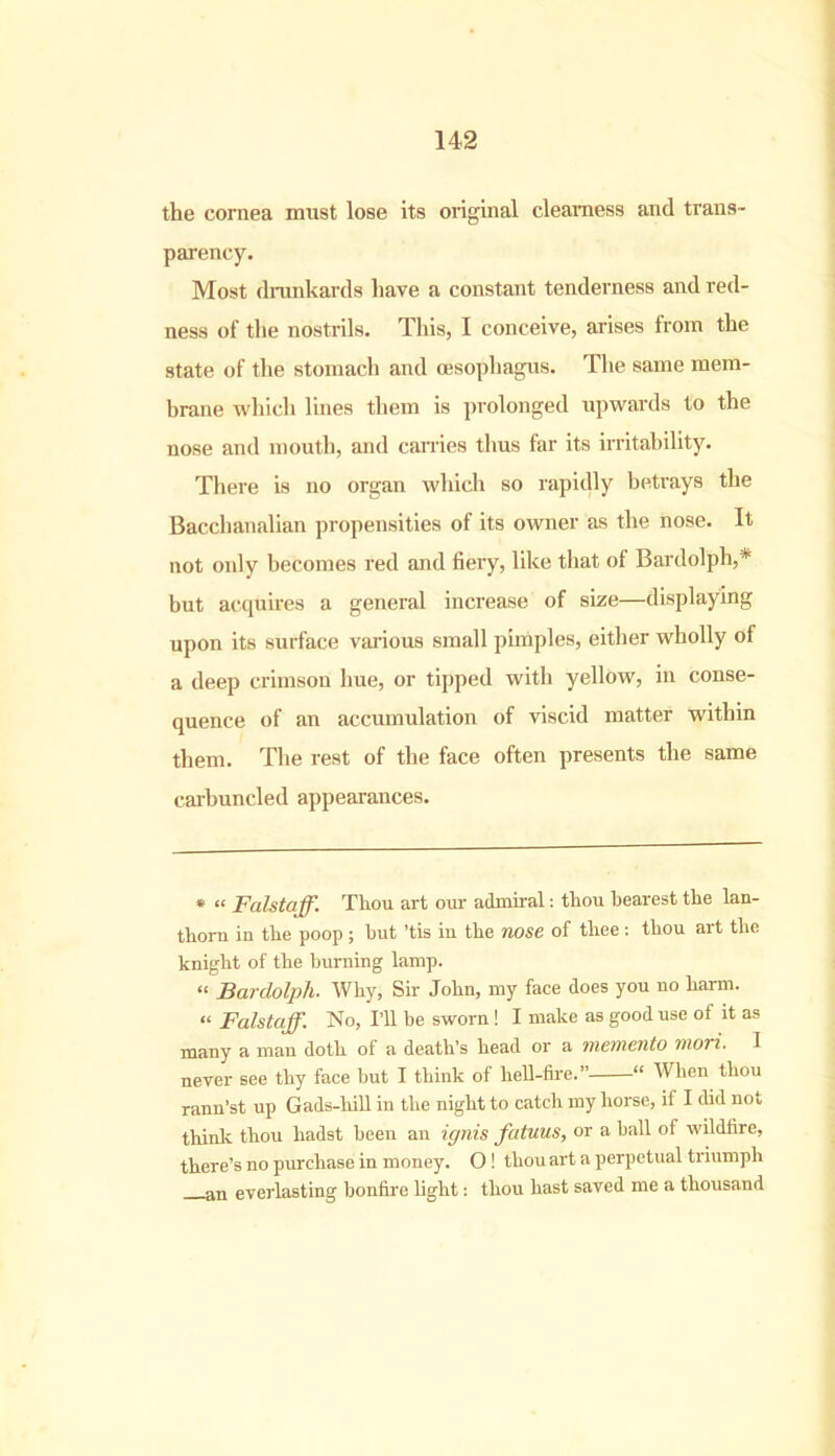 the cornea must lose its original clearness and trans- parency. Most drunkards have a constant tenderness and red- ness of the nostrils. This, I conceive, arises from the state of the stomach and oesophagus. The same mem- brane which lines them is prolonged upwards to the nose and mouth, and carries thus far its irritability. There is no organ which so rapidly betrays the Bacchanalian propensities of its owner as the nose. It not only becomes red and fiery, like that of Bardolph,* but acquires a general increase of size—displaying upon its surface various small pimples, either wholly of a deep crimson hue, or tipped with yellow, in conse- quence of an accumulation of viscid matter within them. The rest of the face often presents the same carbuncled appearances. * “ Falstaff. Thou art our admiral: thou bearest the lan- thorn in the poop ; hut ’tis iu the nose of thee : thou art the knight of the burning lamp. “ Bardolpli• Why, Sir John, my face does you no harm. “ Falstaff. No, I’ll be sworn ! I make as good use of it as many a man doth of a death’s head or a memento mori. I never see thy face but I think of hell-fire.” “ Wlien thou rann’st up Gads-liill in the night to catch my horse, if I did not think thou hadst been an ignis fatuus, or a ball of wildfire, there’s no purchase in money. O ! thou art a perpetual triumph an everlasting bonfire light: thou hast saved me a thousand
