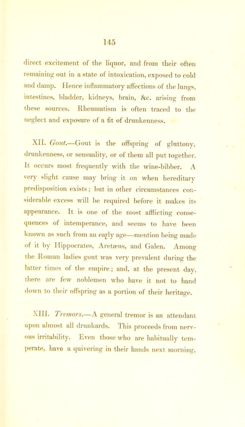 direct excitement of the liquor, and from their often remaining out in a state of intoxication, exposed to cold and damp. Hence inflammatory affections of the lungs, intestines, bladder, kidneys, brain, &c. arising from these sources. Rheumatism is often traced to the neglect and exposure of a fit of drunkenness. XII. Gout.—Gout is the offspring of gluttony, drunkenness, or sensuality, or of them all put together. It occurs most frequently with the wine-bibber. A very slight cause may bring it on when hereditary predisposition exists; but in other circumstances con- siderable excess will be required before it makes its appearance. It is one of the most afflicting conse- quences of intemperance, and seems to have been known as such from an early age—mention being made of it by Hippocrates, Aretseus, and Galen. Among the Roman ladies gout was veiy prevalent during the latter times of the empire; and, at the present day, there are few noblemen who have it not to hand down to their offspring as a portion of their heritage. XIII. Tremors.—A general tremor is an attendant upon almost all drunkards. This proceeds from nerv- ous irritability. Even those who are habitually tem- perate, have a quivering in their hands next morning,