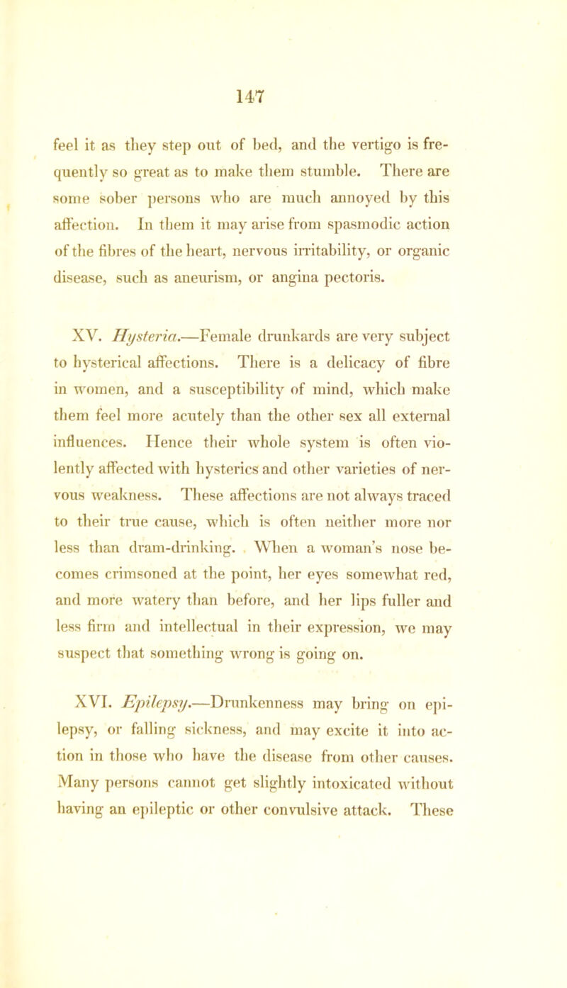 feel it as they step out of bed, and the vertigo is fre- quently so great as to make them stumble. There are some sober persons who are much annoyed by this affection. In them it may arise from spasmodic action of the fibres of the heart, nervous irritability, or organic disease, such as aneurism, or angina pectoris. XV. Hysteria.—Female drunkards are very subject to hysterical affections. There is a delicacy of fibre in women, and a susceptibility of mind, which make them feel more acutely than the other sex all external influences. Hence their whole system is often vio- lently affected with hysterics and other varieties of ner- vous weakness. These affections are not always traced to their true cause, which is often neither more nor less than dram-drinking. When a woman’s nose be- comes crimsoned at the point, her eyes somewhat red, and more wateiy than before, and her lips fuller and less firm and intellectual in their expression, we may suspect that something wrong is going on. XVI. Epilepsy.—Drunkenness may bring on epi- lepsy, or falling sickness, and may excite it into ac- tion in those who have the disease from other causes. Many persons cannot get slightly intoxicated without having an epileptic or other convulsive attack. These