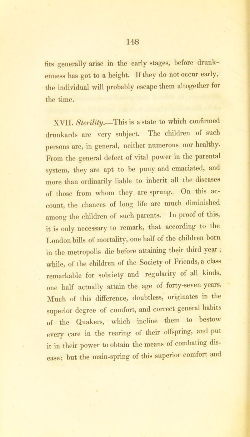 fits generally arise in the early stages, before drunk- enness has got to a height. If they do not occur early, the individual will probably escape them altogether for the time. XVII. Sterility.—This is a state to which confirmed drunkards are very subject. The children of such persons are, in general, neither numerous nor healthy. From the general defect of vital power in the parental system, they are apt to be puny and emaciated, and more than ordinarily liable to inherit all the diseases of those from whom they are sprung. On this ac- count, the chances of long life are much diminished among the children of such parents. In proof of this, it is only necessary to remark, that according to the London bills of mortality, one half of the children born in the metropolis die before attaining their thiid year, while, of the children of the Society of Friends, a class remarkable for sobriety and regularity of all kinds, one half actually attain the age of forty-seven years. Much of this difference, doubtless, originates in the superior degree of comfort, and correct general habits of the Quakers, which incline them to bestow every care in the rearing of their offspring, and put it in their power to obtain the means of combating dis- ease; but the main-spring of this superior comfort and