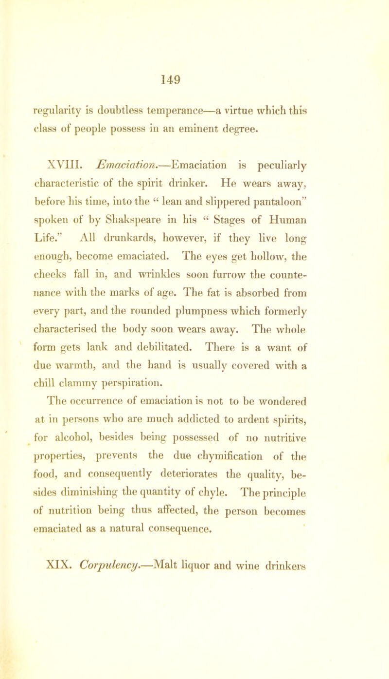 regularity is doubtless temperance—a virtue which this class of people possess in an eminent degree. XVIII. Emaciation.—Emaciation is peculiarly characteristic of the spirit drinker. He wears away, before bis time, into the “ lean and slippered pantaloon” spoken of by Shakspeare in his “ Stages of Eluman Life.” All drunkards, however, if they live long enough, become emaciated. The eyes get hollow, the cheeks fall in, and wrinkles soon furrow the counte- nance with the marks of age. The fat is absorbed from every part, and the rounded plumpness which formerly characterised the body soon wears away. The whole form gets lank and debilitated. There is a want of due warmth, and the hand is usually covered with a chill clammy perspiration. The occurrence of emaciation is not to be wondered at in persons who are much addicted to ardent spirits, for alcohol, besides being possessed of no nutritive properties, prevents the due chymification of the food, and consequently deteriorates the quality, be- sides diminishing the quantity of chyle. The principle of nutrition being thus affected, the person becomes emaciated as a natural consequence. XIX. Corpulency.—Malt liquor and wine drinkers