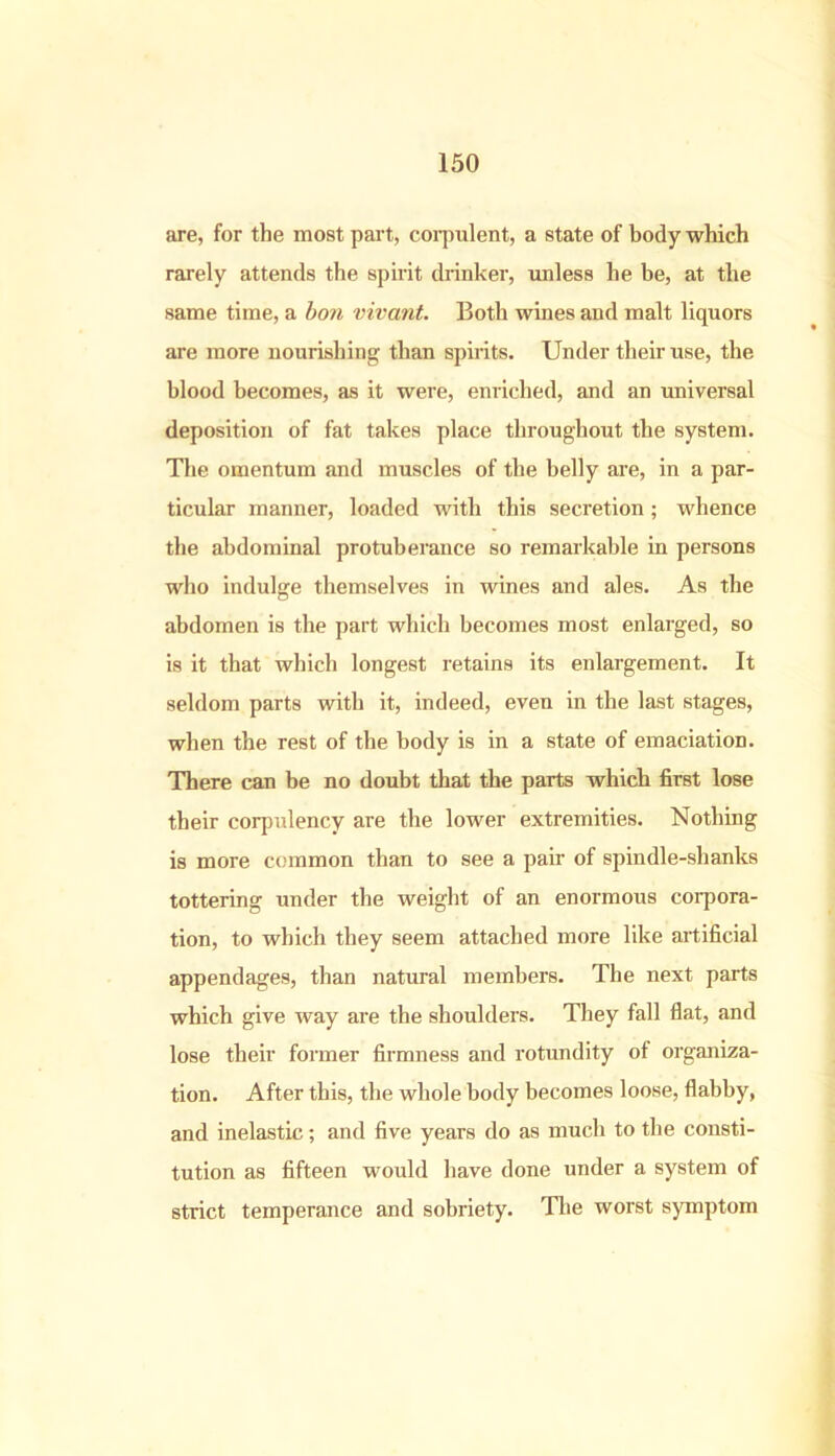 are, for the most part, corpulent, a state of body which rarely attends the spirit drinker, unless he be, at the same time, a bon vivant. Both wines and malt liquors are more nourishing than spirits. Under their use, the blood becomes, as it were, enriched, and an universal deposition of fat takes place throughout the system. The omentum and muscles of the belly are, in a par- ticular manner, loaded with this secretion; whence the abdominal protuberance so remarkable in persons who indulge themselves in wines and ales. As the abdomen is the part which becomes most enlarged, so is it that which longest retains its enlargement. It seldom parts with it, indeed, even in the last stages, when the rest of the body is in a state of emaciation. There can be no doubt that the parts which first lose their corpulency are the lower extremities. Nothing is more common than to see a pair of spindle-shanks tottering under the weight of an enormous corpora- tion, to which they seem attached more like artificial appendages, than natural members. The next parts which give way are the shoulders. They fall flat, and lose their former firmness and rotundity of organiza- tion. After this, the whole body becomes loose, flabby, and inelastic; and five years do as much to the consti- tution as fifteen would have done under a system of strict temperance and sobriety. The worst symptom