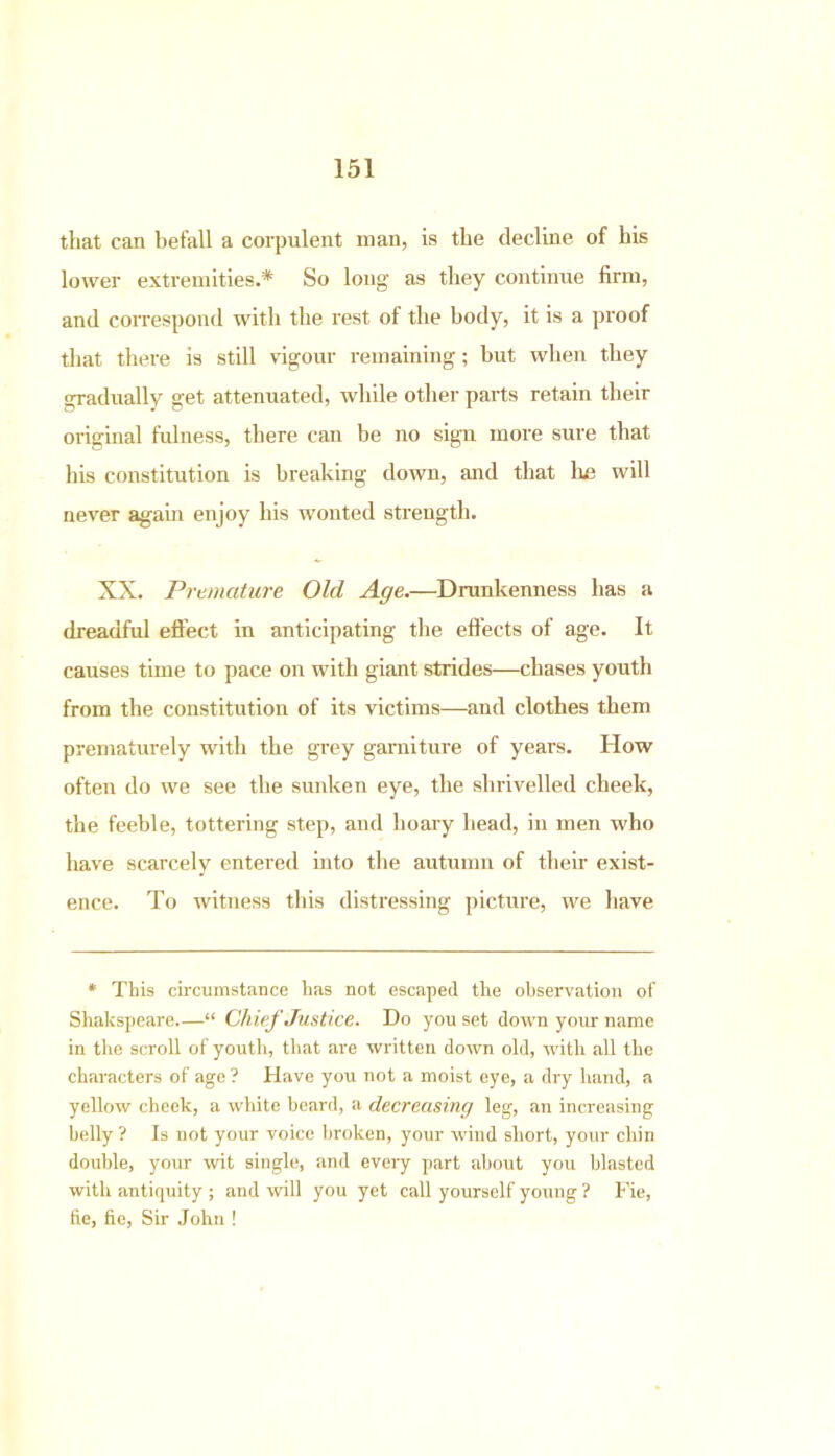 that can befall a corpulent man, is the decline of his lower extremities.* So long as they continue firm, and correspond with the rest of the body, it is a proof that there is still vigour remaining; but when they gradually get attenuated, while other parts retain their original fulness, there can be no sign more sure that his constitution is breaking down, and that he will never again enjoy his wonted strength. XX. Premature Old Age.—Drunkenness has a dreadful effect in anticipating the effects of age. It causes time to pace on with giant strides—chases youth from the constitution of its victims—and clothes them prematurely with the grey garniture of years. How often do we see the sunken eye, the shrivelled cheek, the feeble, tottering step, and hoary head, in men who have scarcely entered into the autumn of their exist- ence. To witness this distressing picture, we have * This circumstance has not escaped the observation of Shakspeare “ Chief Justice. Do you set down your name in the scroll of youth, that are written down old, with all the characters of age ? Have you not a moist eye, a dry hand, a yellow cheek, a white beard, a decreasing leg, an increasing belly ? Is not your voice broken, your wind short, your chin double, your wit single, and every part about you blasted with antiquity ; and will you yet call yourself young ? Fie, tie, fie, Sir John !