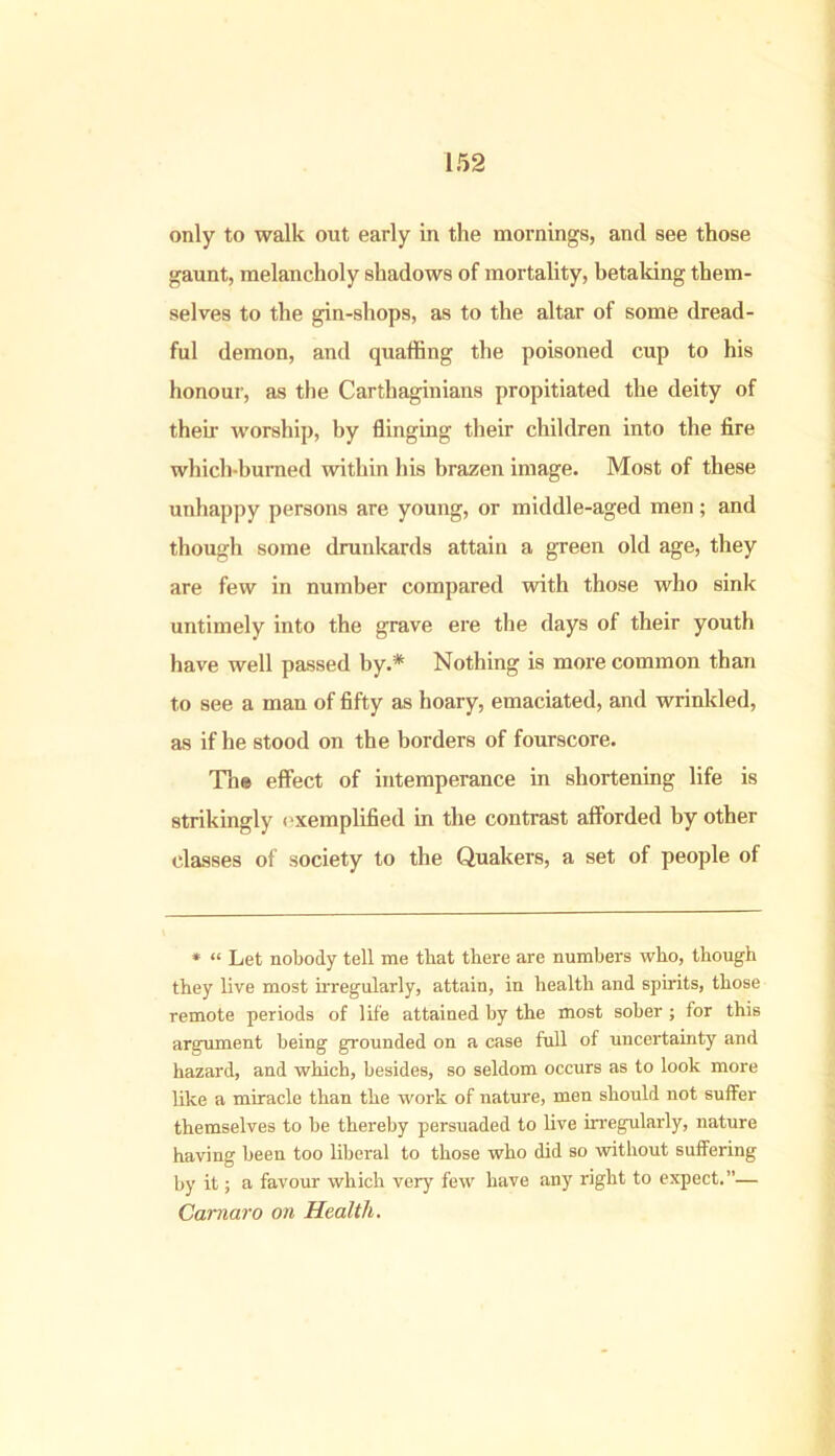 only to walk out early in the mornings, and see those gaunt, melancholy shadows of mortality, betaking them- selves to the gin-shops, as to the altar of some dread- ful demon, and quaffing the poisoned cup to his honour, as the Carthaginians propitiated the deity of then- worship, by flinging their children into the fire which-burned within his brazen image. Most of these unhappy persons are young, or middle-aged men; and though some drunkards attain a green old age, they are few in number compared with those who sink untimely into the grave ere the days of their youth have well passed by.* Nothing is more common than to see a man of fifty as hoary, emaciated, and wrinkled, as if he stood on the borders of fourscore. Tli® effect of intemperance in shortening life is strikingly exemplified in the contrast afforded by other classes of society to the Quakers, a set of people of * « Let nobody tell me that there are numbers who, though they live most irregularly, attain, in health and spirits, those remote periods of life attained by the most sober ; for this argument being grounded on a case full of uncertainty and hazard, and which, besides, so seldom occurs as to look more like a miracle than the work of nature, men should not suffer themselves to be thereby persuaded to live irregularly, nature having been too liberal to those who did so without suffering by it; a favour which very few have any right to expect.”— Camaro on Health.