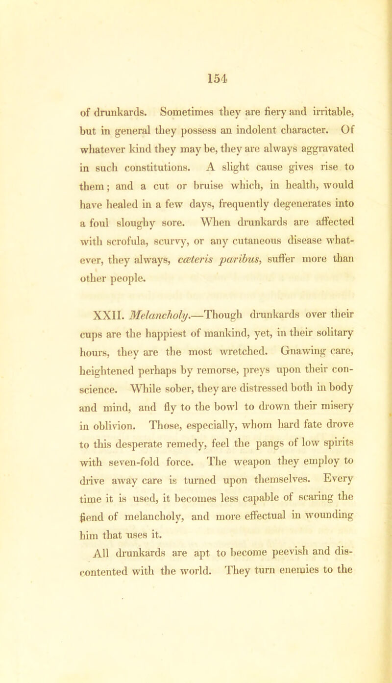 of drunkards. Sometimes they are fiery and irritable, but in general they possess an indolent character. Of whatever land they may be, they are always aggravated in such constitutions. A slight cause gives rise to them; and a cut or bruise which, in health, would have healed in a few days, frequently degenerates into a foul sloughy sore. When drunkards are affected with scrofula, scurvy, or any cutaneous disease what- ever, they always, cceteris paribus, suffer more than other people. XXII. Melancholy.—Though drunkards over their cups are the happiest of mankind, yet, in their solitary hours, they are the most wretched. Gnawing care, heightened perhaps by remorse, preys upon their con- science. While sober, they are distressed both in body and mind, and fly to the bowl to drown then- misery in oblivion. Those, especially, whom hard fate drove to this desperate remedy, feel the pangs of low spirits with seven-fold force. The weapon they employ to drive away care is turned upon themselves. Every time it is used, it becomes less capable of scaring the fierid of melancholy, and more effectual in wounding him that uses it. All drunkards are apt to become peevish and dis- contented with the world. They turn enemies to the
