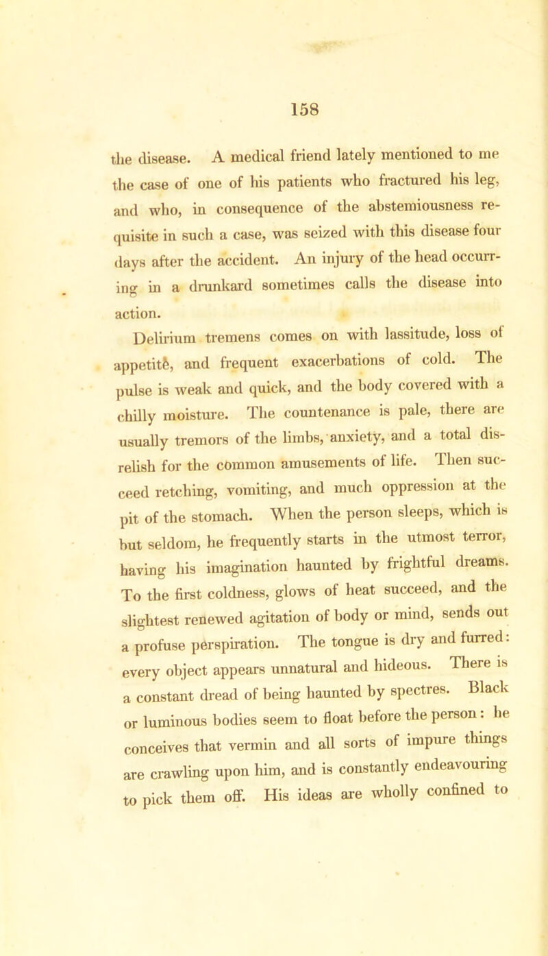 the disease. A medical friend lately mentioned to me the case of one of his patients who fractured his leg, and who, in consequence of the abstemiousness re- quisite in such a case, was seized with this disease foui days after the accident. An injury of the head occurr- ing in a drunkard sometimes calls the disease into action. Delirium tremens comes on with lassitude, loss ot appetitfe, and frequent exacerbations of cold. The pulse is weak and quick, and the body covered with a chilly moisture. The countenance is pale, there are usually tremors of the limbs, anxiety, and a total dis- relish for the common amusements of life. Then suc- ceed retching, vomiting, and much oppression at the pit of the stomach. When the person sleeps, which is but seldom, he frequently starts in the utmost terror, having his imagination haunted by frightful dreams. To the first coldness, glows of heat succeed, and the slightest renewed agitation of body or mind, sends out a profuse perspiration. The tongue is dry and furred. every object appears unnatural and hideous. There is a constant dread of being haunted by spectres. Black or luminous bodies seem to float before the person. he conceives that vermin and all sorts of impure things are crawling upon him, and is constantly endeavouring to pick them off. His ideas are wholly confined to