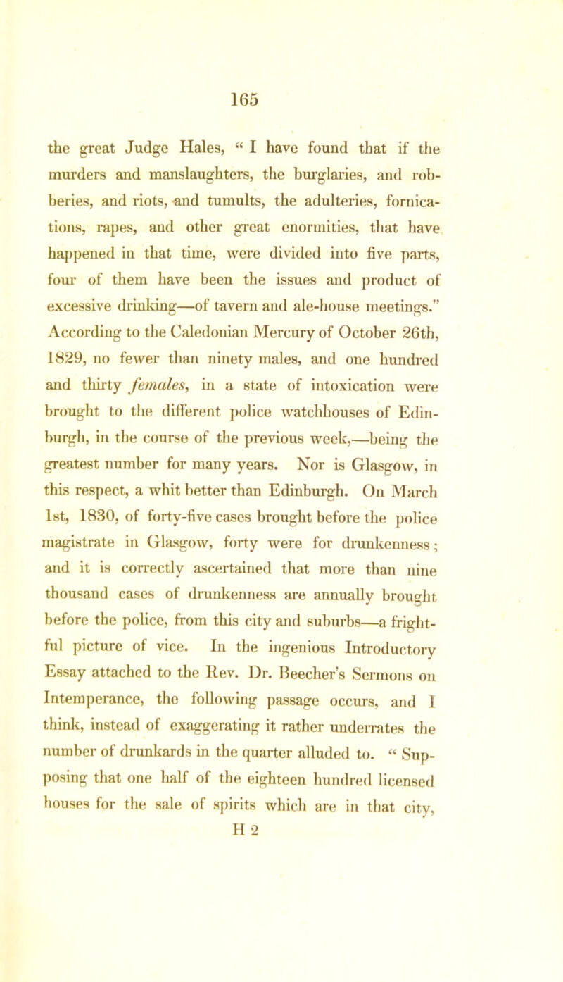 the great Judge Hales, “ I have found that if the murders and manslaughters, the burglaries, and rob- beries, and riots, -and tumults, the adulteries, fornica- tions, rapes, and other great enormities, that have happened in that time, were divided into five parts, four of them have been the issues and product of excessive drinking—of tavern and ale-house meetings.” According to the Caledonian Mercury of October 26th, 1829, no fewer than ninety males, and one hundred and thirty females, in a state of intoxication were brought to the different police watchhouses of Edin- burgh, in the course of the previous week,—being the greatest number for many years. Nor is Glasgow, in this respect, a whit better than Edinburgh. On March 1st, 1830, of forty-five cases brought before the police magistrate in Glasgow, forty were for drunkenness; and it is correctly ascertained that more than nine thousand cases of drunkenness are annually brought before the police, from this city and suburbs—a fright- ful picture of vice. In the ingenious Introductory Essay attached to the Rev. Dr. Beecher’s Sermons on Intemperance, the following passage occurs, and I think, instead of exaggerating it rather underrates the number of drunkards in the quarter alluded to. “ Sup- posing that one half of the eighteen hundred licensed bouses for the sale of spirits which are in that city, H 2