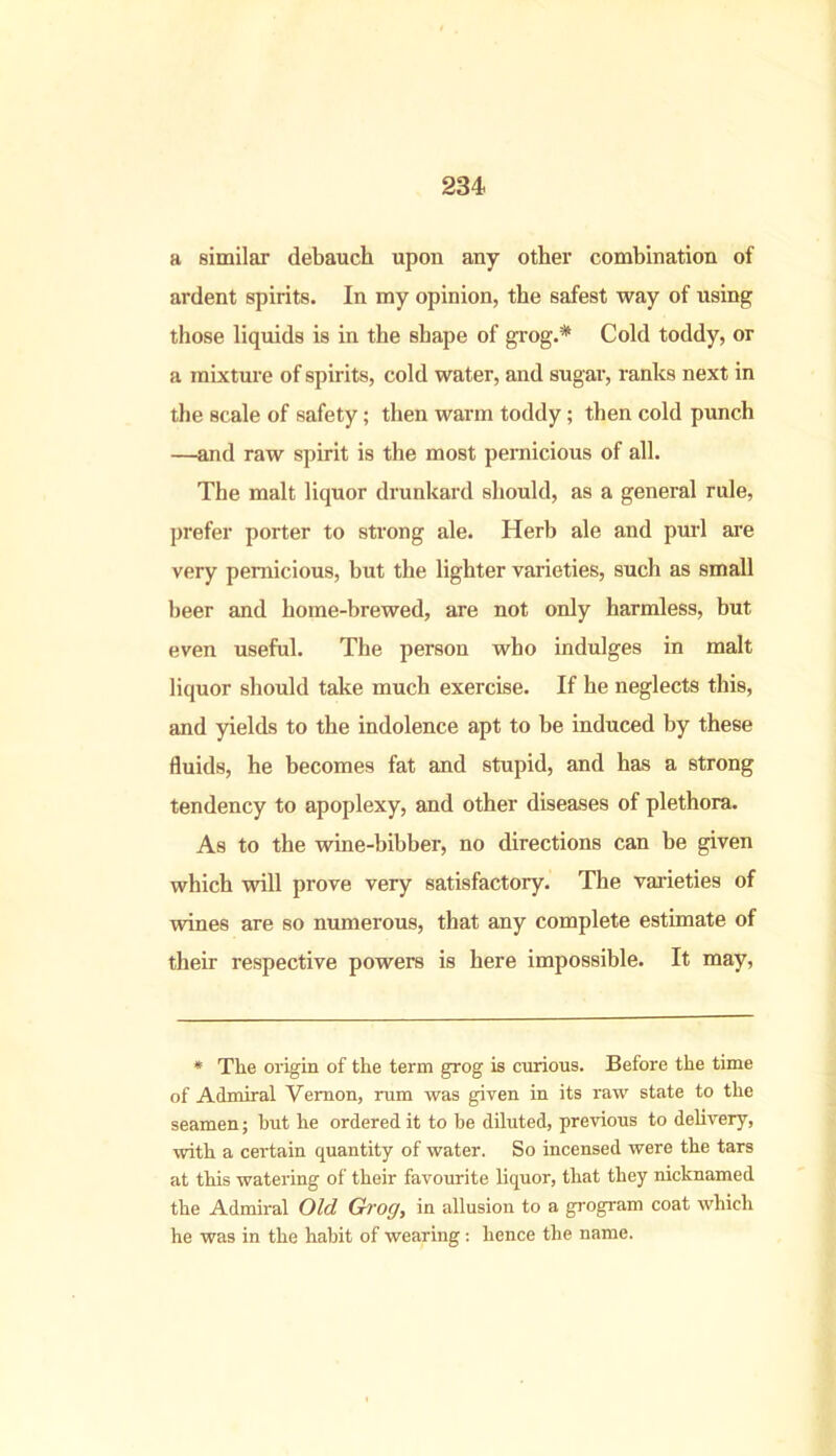 a similar debauch upon any other combination of ardent spirits. In my opinion, the safest way of using those liquids is in the shape of grog.* Cold toddy, or a mixture of spirits, cold water, and sugar, ranks next in the scale of safety; then warm toddy; then cold punch —and raw spirit is the most pernicious of all. The malt liquor drunkard should, as a general ride, prefer porter to strong ale. Herb ale and purl are very pernicious, hut the lighter varieties, such as small beer and home-brewed, are not only harmless, but even useful. The person who indulges in malt liquor should take much exercise. If he neglects this, and yields to the indolence apt to be induced by these fluids, he becomes fat and stupid, and has a strong tendency to apoplexy, and other diseases of plethora. As to the wine-bibber, no directions can be given which will prove very satisfactory. The varieties of wines are so numerous, that any complete estimate of their respective powers is here impossible. It may, * The origin of the term grog is curious. Before the time of Admiral Vernon, rum was given in its raw state to the seamen; hut he ordered it to he diluted, previous to delivery, with a certain quantity of water. So incensed were the tars at this watering of their favourite liquor, that they nicknamed the Admiral Old Grog, in allusion to a grogram coat which he was in the habit of wearing: hence the name.