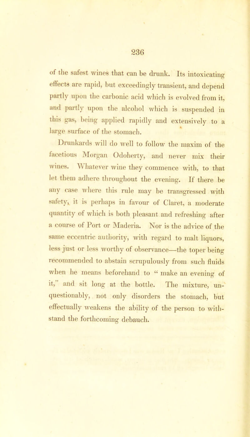 of the safest wines that can be drunk. Its intoxicating effects are rapid, but exceedingly transient, and depend partly upon the carbonic acid which is evolved from it, and partly upon the alcohol which is suspended in this gas, being applied rapidly and extensively to a large surface of the stomach. Drunkards will do well to follow the maxim of the facetious Morgan Odoherty, and never mix their wines. Whatever wine they commence with, to that let them adhere throughout the evening. If there be any case where this mile may be transgressed with safety, it is perhaps in favour of Claret, a moderate quantity of which is both pleasant and refreshing after a course of Port or Maderia. Nor is the advice of the same eccentric authority, with regard to malt liquors, less just or less worthy of observance—the toper being recommended to abstain scrupulously from such fluids when he means beforehand to “ make an evening- of it, and sit long at the bottle. The mixture, un- questionably, not only disorders the stomach, but effectually weakens the ability of the person to with- stand the forthcoming debauch.