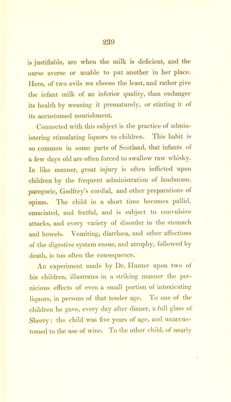 is justifiable, are when the milk is deficient, and the nurse averse or unable to put another in her place. Here, of two evils we choose the least, and rather give the infant milk of an inferior quality, than endanger its health by weaning it prematurely, or stinting it of its accustomed nourishment. Connected with this subject is the practice of admin- istering stimulating liquors to children. This habit is so common in some parts of Scotland, that infants ot a few days old are often forced to swallow raw whisky. In like manner, great injury is often inflicted upon children by the frequent administration of laudanum, paregoric, Godfrey’s cordial, and other preparations ot opium. The child in a short time becomes pallid, emaciated, and fretful, and is subject to convulsive attacks, and every variety of disorder in the stomach and bowels. Vomiting, diarrhoea, and other affections of the digestive system ensue, and atrophy, followed by death, is too often the consequence. An experiment made by Dr. Hunter upon two of his children, illustrates in a striking manner the per- nicious effects of even a small portion of intoxicating liquors, in persons of that tender age. To one of the children he gave, every day after dinner, a full glass of Sherry: the child was five years of age, and unaccus- tomed to the use of wine. To the other child, of nearly